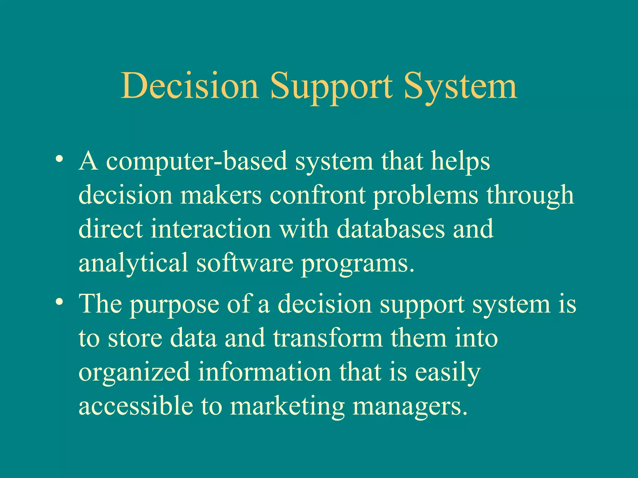 Decision Support System A computer-based system that helps decision makers confront problems through direct interaction with databases and analytical software programs.  The purpose of a decision support system is to store data and transform them into organized information that is easily accessible to marketing managers.  