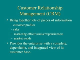 Customer Relationship Management (CRM) Bring together lots of pieces of information  customer profiles sales marketing effectiveness/responsiveness  market trends Provides the enterprise with a complete, dependable, and integrated view of its customer base.  