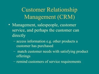 Customer Relationship Management (CRM) Management, salespeople, customer service, and perhaps the customer can directly access information e.g. other products a customer has purchased match customer needs with satisfying product offerings remind customers of service requirements 