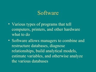 Software Various types of programs that tell computers, printers, and other hardware  what to do Software allows managers to combine and restructure databases, diagnose relationships, build analytical models, estimate variables, and otherwise analyze the various databases 