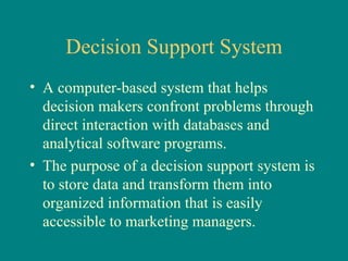 Decision Support System A computer-based system that helps decision makers confront problems through direct interaction with databases and analytical software programs.  The purpose of a decision support system is to store data and transform them into organized information that is easily accessible to marketing managers.  