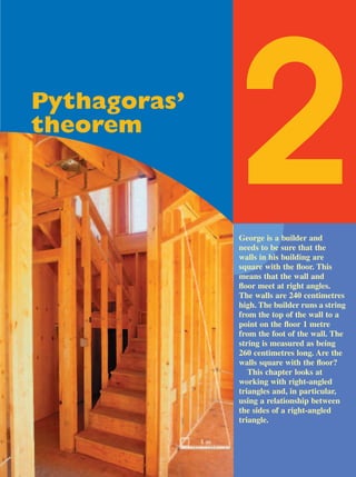 Pythagoras’
theorem

              2
              George is a builder and
              needs to be sure that the
              walls in his building are
              square with the ﬂoor. This
              means that the wall and
              ﬂoor meet at right angles.
              The walls are 240 centimetres
              high. The builder runs a string
              from the top of the wall to a
              point on the ﬂoor 1 metre
              from the foot of the wall. The
              string is measured as being
              260 centimetres long. Are the
              walls square with the ﬂoor?
                 This chapter looks at
              working with right-angled
              triangles and, in particular,
              using a relationship between
              the sides of a right-angled
              triangle.
 