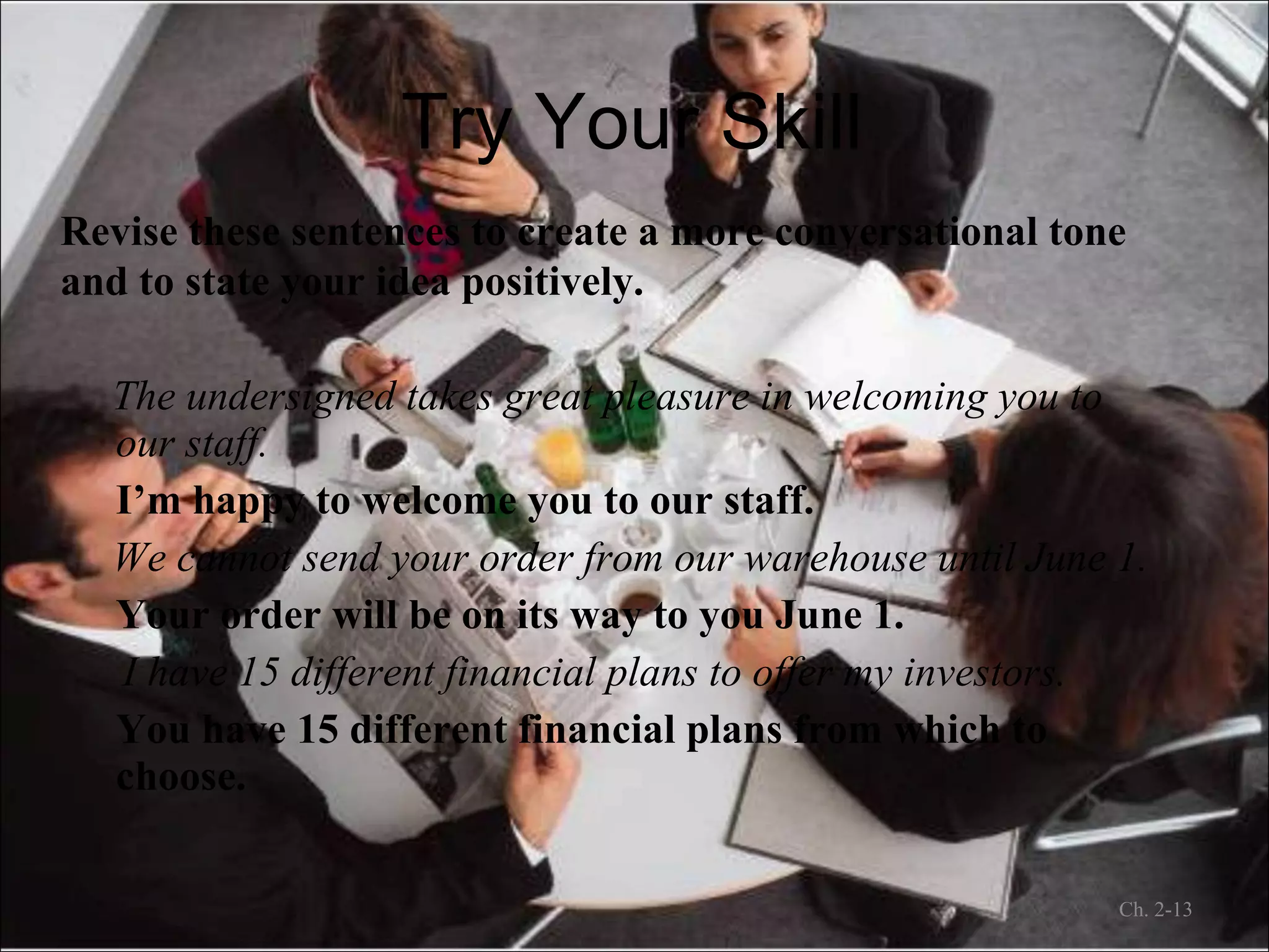 Try Your Skill Revise these sentences to create a more conversational tone and to state your idea positively. The undersigned takes great pleasure in welcoming you to our staff. I’m happy to welcome you to our staff. We cannot send your order from our warehouse until June 1. Your order will be on its way to you June 1. I have 15 different financial plans to offer my investors. You have 15 different financial plans from which to choose. Ch. 2- 