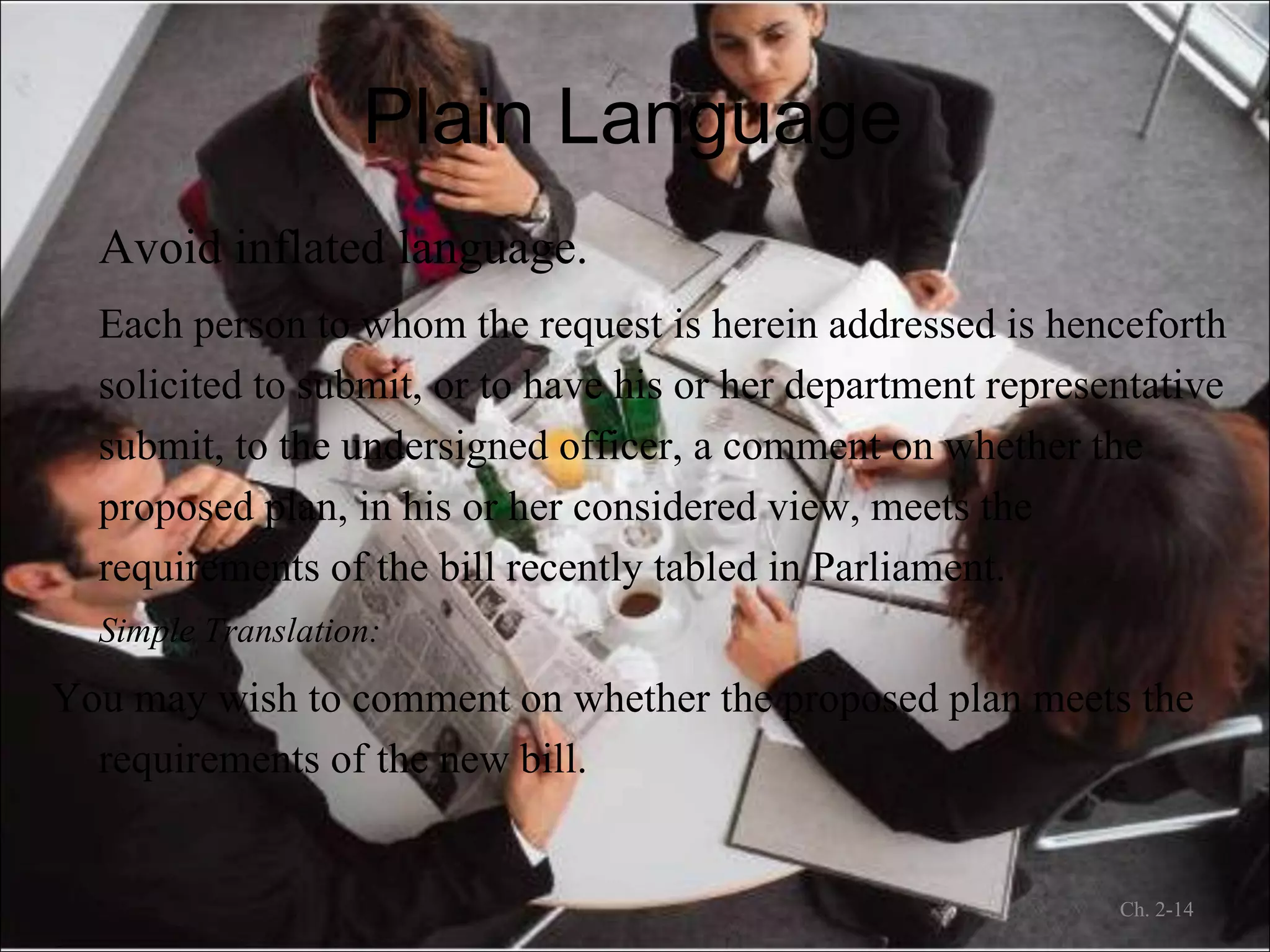 Plain Language Avoid inflated language. Each person to whom the request is herein addressed is henceforth solicited to submit, or to have his or her department representative submit, to the undersigned officer, a comment on whether the proposed plan, in his or her considered view, meets the requirements of the bill recently tabled in Parliament. Simple Translation:   You may wish to comment on whether the proposed plan meets the requirements of the new bill. Ch. 2- 
