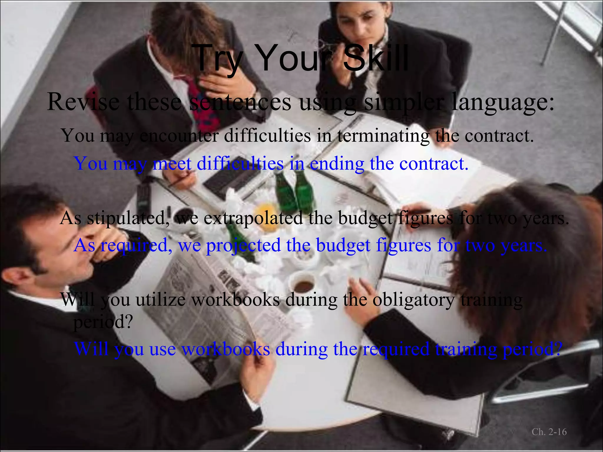 Try Your Skill Revise these sentences using simpler language: You may encounter difficulties in terminating the contract. You may meet difficulties in ending the contract. As stipulated, we extrapolated the budget figures for two years. As required, we projected the budget figures for two years. Will you utilize workbooks during the obligatory training period? Will you use workbooks during the required training period? Ch. 2- 