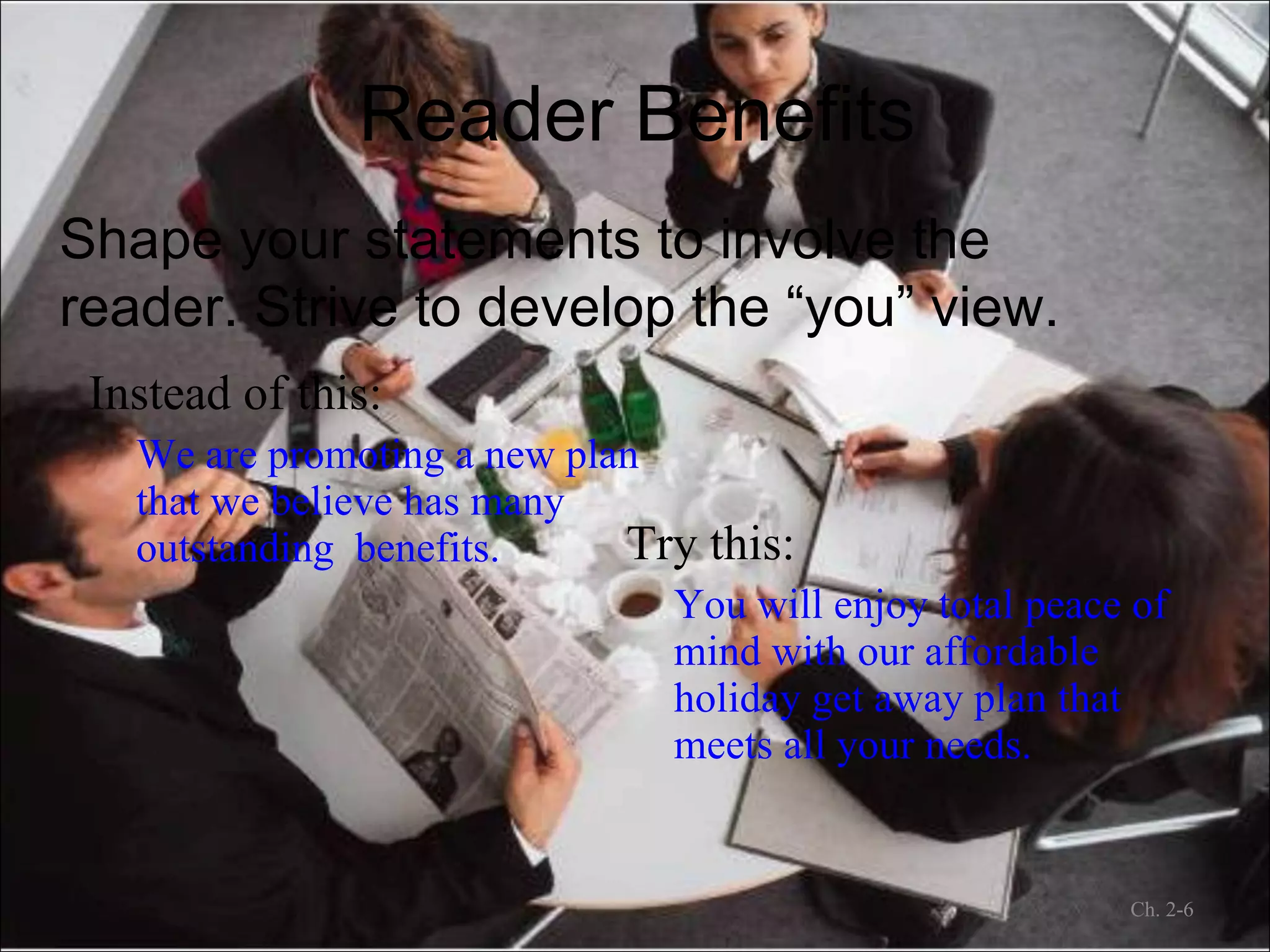 Reader Benefits Instead of this: We are promoting a new plan that we believe has many outstanding  benefits. Try this: You will enjoy total peace of mind with our affordable holiday get away plan that meets all your needs. Ch. 2- Shape your statements to involve the reader. Strive to develop the “you” view. 