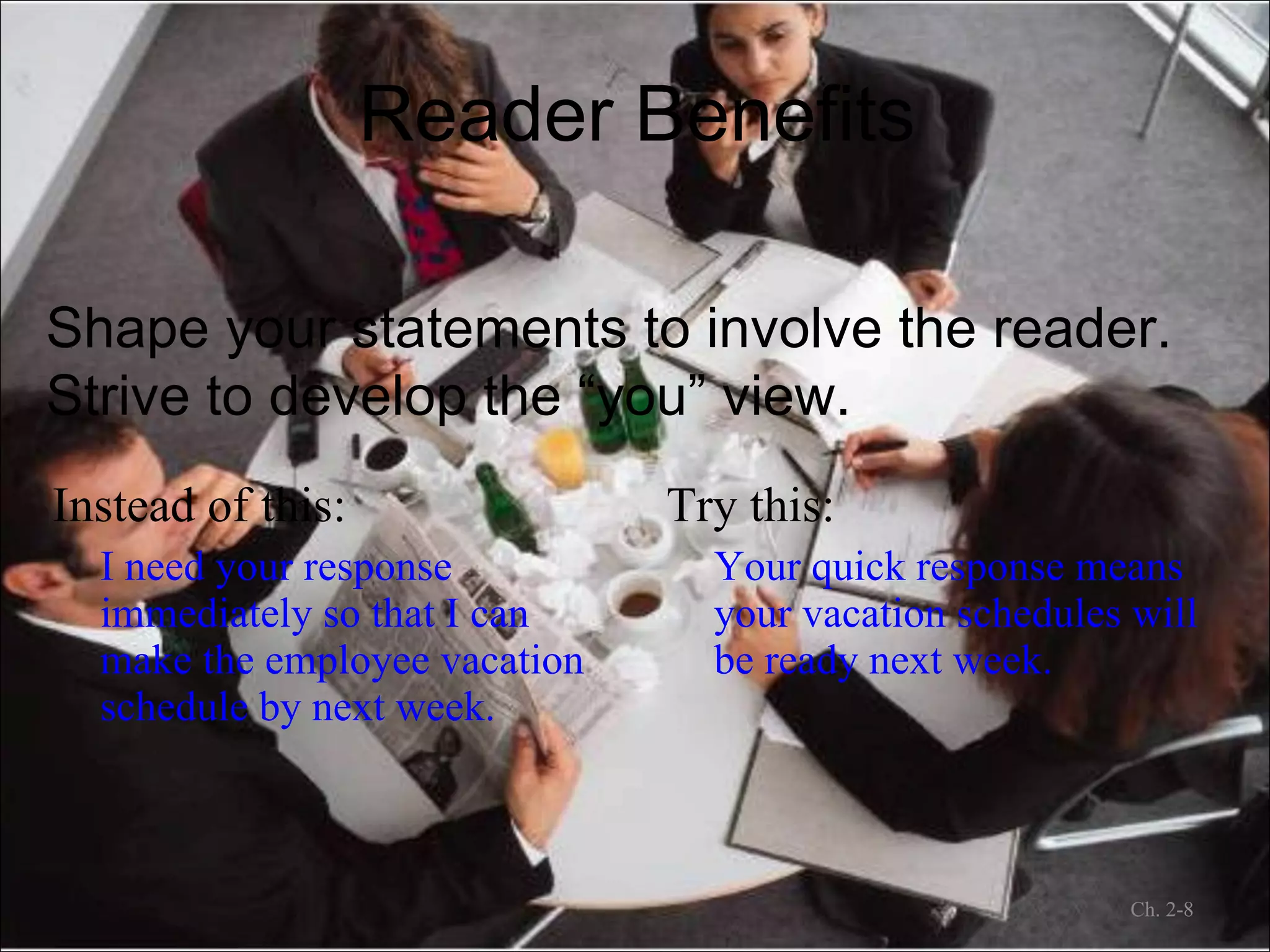 Reader Benefits Instead of this: I need your response immediately so that I can make the employee vacation schedule by next week. Try this: Your quick response means your vacation schedules will be ready next week. Ch. 2- Shape your statements to involve the reader. Strive to develop the “you” view. 