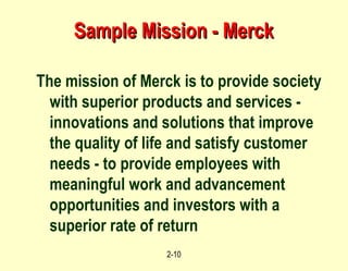 Sample Mission - Merck The mission of Merck is to provide society with superior products and services - innovations and solutions that improve the quality of life and satisfy customer needs - to provide employees with meaningful work and advancement opportunities and investors with a superior rate of return 