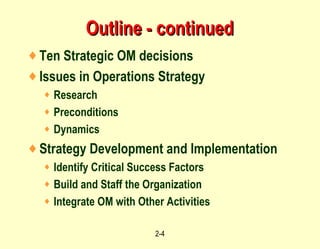 Outline - continued Ten Strategic OM decisions Issues in Operations Strategy Research Preconditions Dynamics Strategy Development and Implementation Identify Critical Success Factors Build and Staff the Organization Integrate OM with Other Activities 