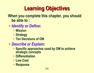 Learning Objectives When you complete this chapter, you should be able to :  Identify or Define : Mission Strategy Ten Decisions of OM Describe or Explain : Specific approaches used by OM to achieve strategic concepts Differentiation Low Cost Response 