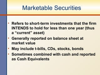 Marketable Securities Refers to short-term investments that the firm INTENDS to hold for less than one year (thus a “current” asset) Generally reported on balance sheet at market value  May include t-bills, CDs, stocks, bonds Sometimes combined with cash and reported as Cash Equivalents 