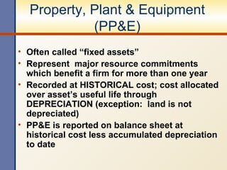 Property, Plant & Equipment (PP&E) Often called “fixed assets” Represent  major resource commitments which benefit a firm for more than one year Recorded at HISTORICAL cost; cost allocated over asset’s useful life through DEPRECIATION (exception:  land is not depreciated) PP&E is reported on balance sheet at historical cost less accumulated depreciation to date 