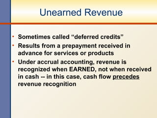 Unearned Revenue Sometimes called “deferred credits” Results from a prepayment received in advance for services or products Under accrual accounting, revenue is recognized when EARNED, not when received in cash -- in this case, cash flow  precedes  revenue recognition 