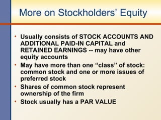 More on Stockholders’ Equity Usually consists of STOCK ACCOUNTS AND ADDITIONAL PAID-IN CAPITAL and RETAINED EARNINGS -- may have other equity accounts May have more than one “class” of stock: common stock and one or more issues of preferred stock Shares of common stock represent ownership of the firm Stock usually has a PAR VALUE 