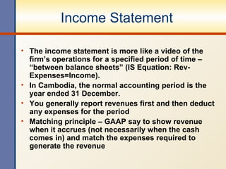 Income Statement The income statement is more like a video of the firm’s operations for a specified period of time – “between balance sheets” (IS Equation: Rev-Expenses=Income). In Cambodia, the normal accounting period is the year ended 31 December. You generally report revenues first and then deduct any expenses for the period Matching principle – GAAP say to show revenue when it accrues (not necessarily when the cash comes in) and match the expenses required to generate the revenue 