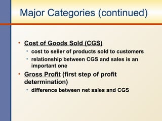 Major Categories (continued) Cost of Goods Sold (CGS) cost to seller of products sold to customers relationship between CGS and sales is an important one Gross Profit  (first step of profit determination) difference between net sales and CGS 