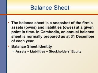 Balance Sheet  The balance sheet is a snapshot of the firm’s assets (owns) and liabilities (owes) at a given point in time.  In Cambodia, an annual balance sheet is normally prepared as at 31 December of each year. Balance Sheet Identity Assets = Liabilities + Stockholders’ Equity 