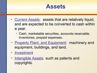Assets Current Assets :   assets that are relatively liquid, and are expected to be converted to cash within a year. Cash, marketable securities, accounts receivable, inventories, prepaid expenses. Property Plant, and Equipment :   machinery and equipment, buildings, and land. Investment Intangible Assets   such as patents and copyrights. 