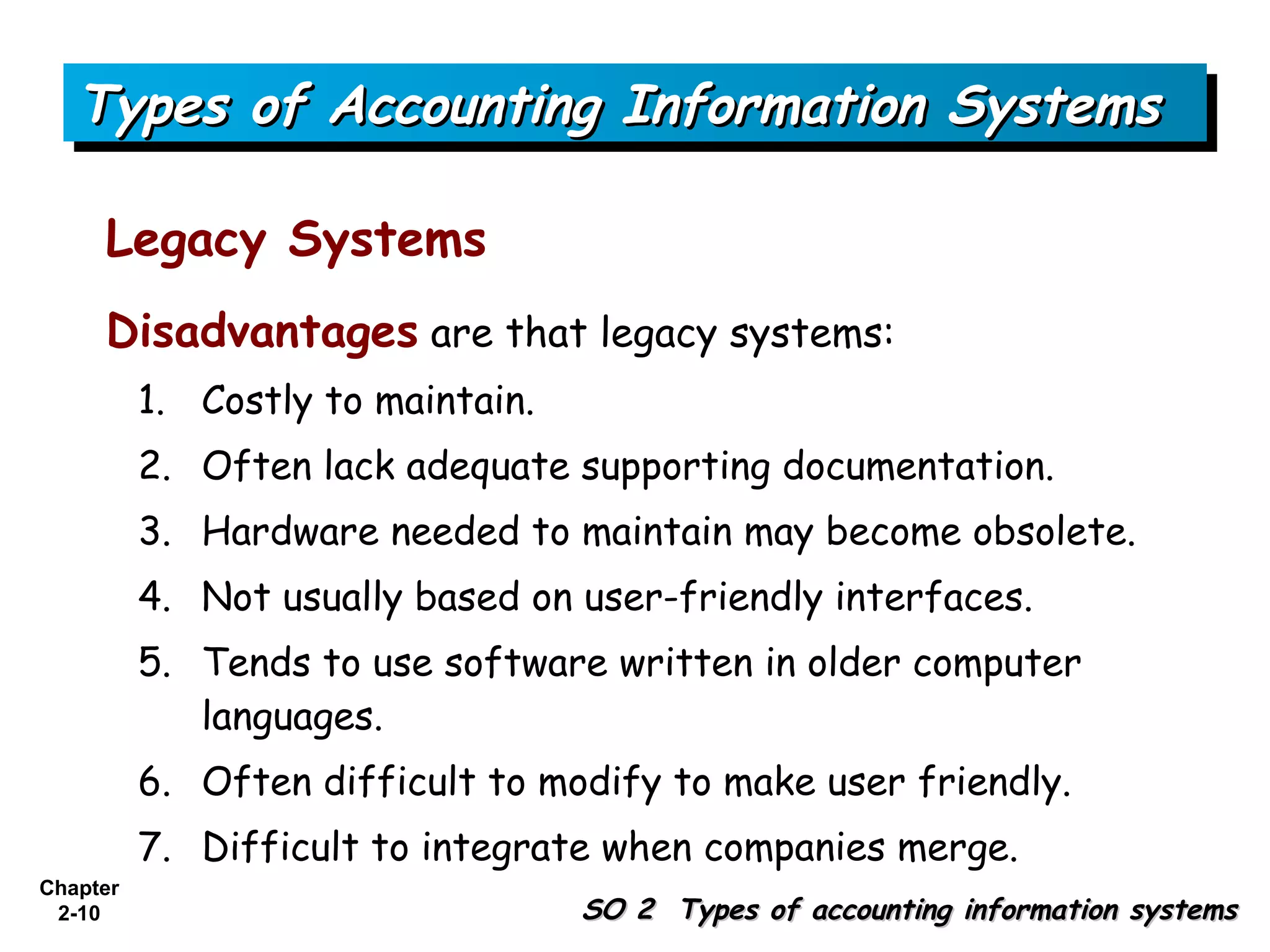 Types of Accounting Information Systems

     Legacy Systems
     Disadvantages are that legacy systems:
          1. Costly to maintain.
          2. Often lack adequate supporting documentation.
          3. Hardware needed to maintain may become obsolete.
          4. Not usually based on user-friendly interfaces.
          5. Tends to use software written in older computer
             languages.
          6. Often difficult to modify to make user friendly.
          7. Difficult to integrate when companies merge.
Chapter
 2-10                              SO 2 Types of accounting information systems
 