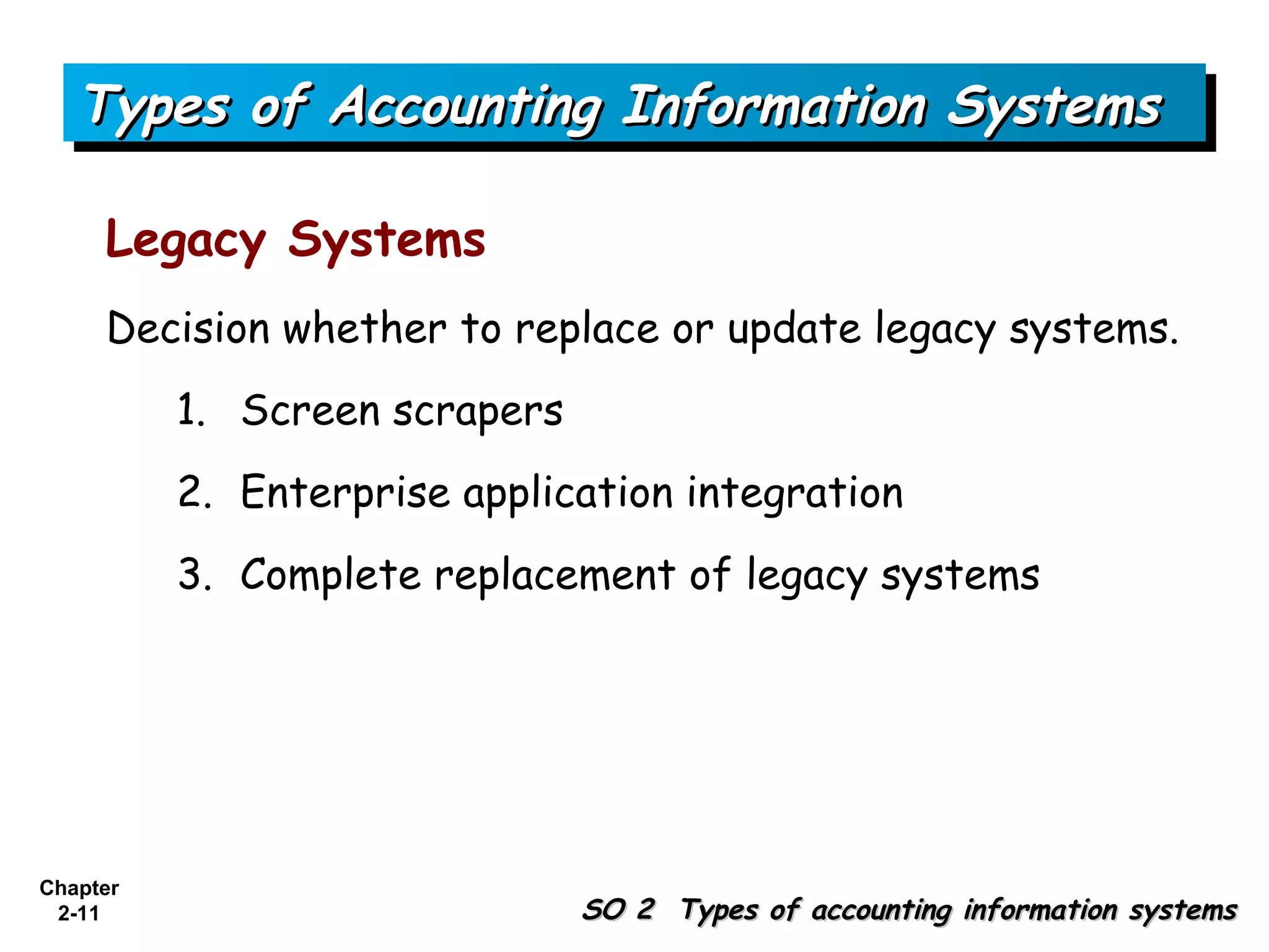 Types of Accounting Information Systems

     Legacy Systems
     Decision whether to replace or update legacy systems.
          1. Screen scrapers
          2. Enterprise application integration
          3. Complete replacement of legacy systems




Chapter
 2-11                          SO 2 Types of accounting information systems
 