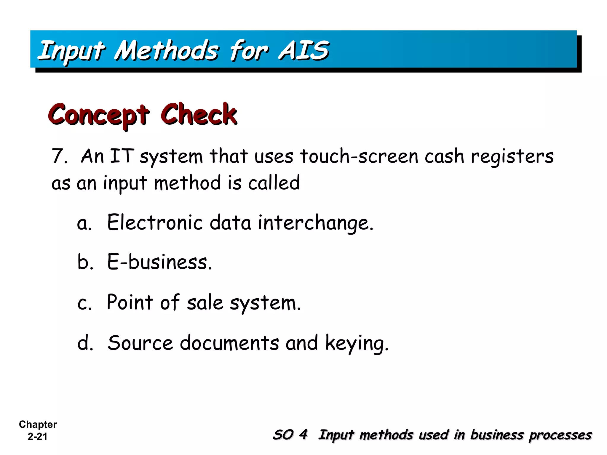 Input Methods for AIS

     Concept Check
      7. An IT system that uses touch-screen cash registers
      as an input method is called

          a. Electronic data interchange.
          b. E-business.

          c. Point of sale system.

          d. Source documents and keying.


Chapter
 2-21                         SO 4 Input methods used in business processes
 