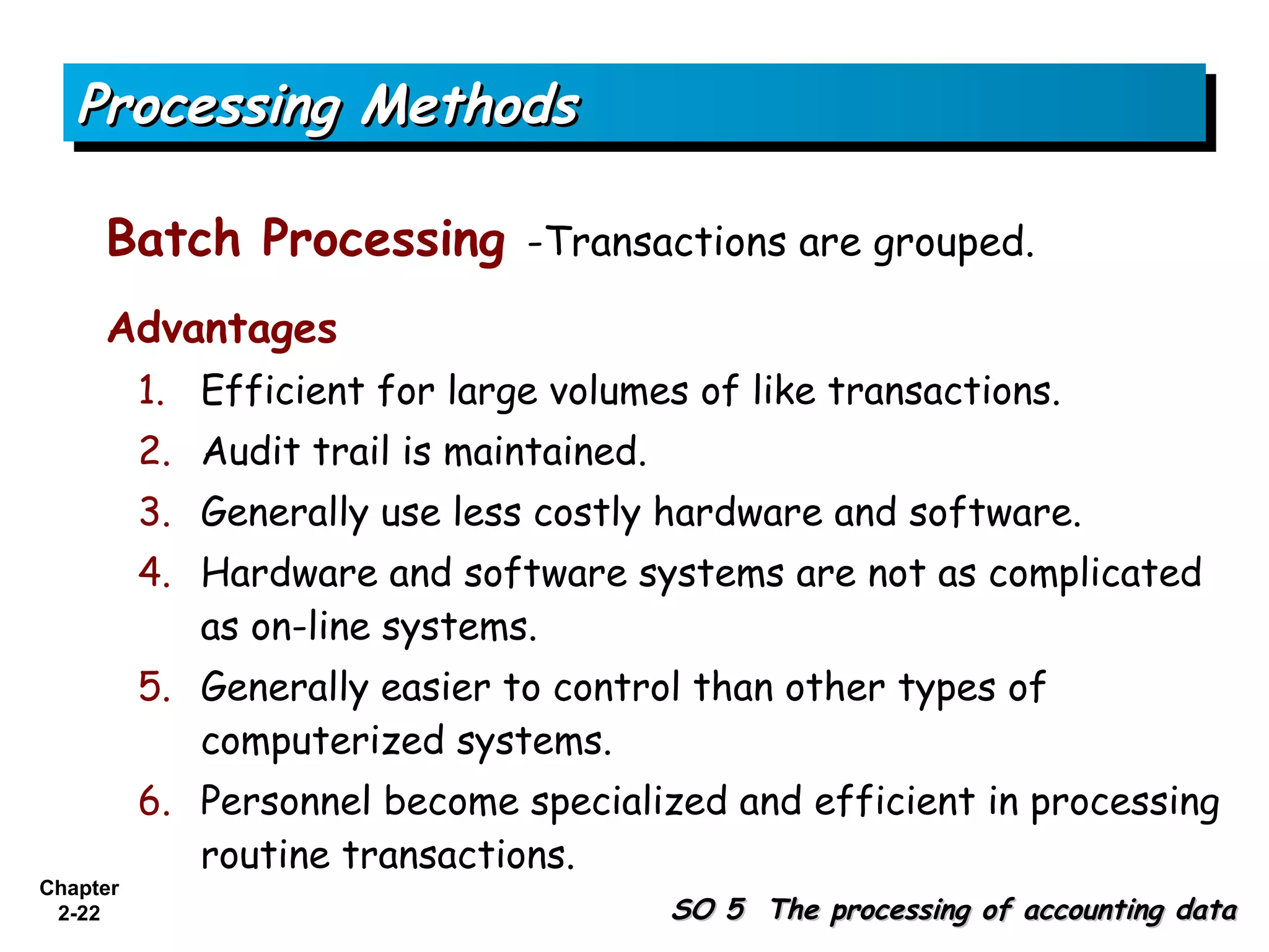 Processing Methods

     Batch Processing -Transactions are grouped.
     Advantages
          1. Efficient for large volumes of like transactions.
          2. Audit trail is maintained.
          3. Generally use less costly hardware and software.
          4. Hardware and software systems are not as complicated
             as on-line systems.
          5. Generally easier to control than other types of
             computerized systems.
          6. Personnel become specialized and efficient in processing
             routine transactions.
Chapter
 2-22                                     SO 5 The processing of accounting data
 