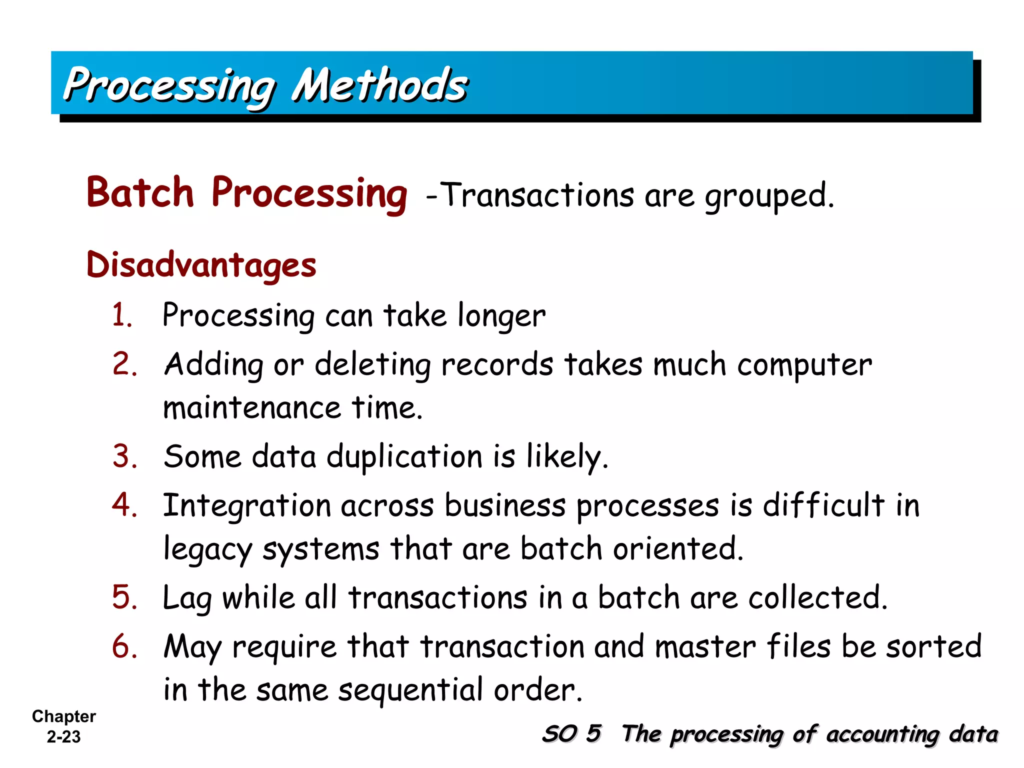 Processing Methods

     Batch Processing -Transactions are grouped.
     Disadvantages
          1. Processing can take longer
          2. Adding or deleting records takes much computer
             maintenance time.
          3. Some data duplication is likely.
          4. Integration across business processes is difficult in
             legacy systems that are batch oriented.
          5. Lag while all transactions in a batch are collected.
          6. May require that transaction and master files be sorted
             in the same sequential order.
Chapter
 2-23                                   SO 5 The processing of accounting data
 