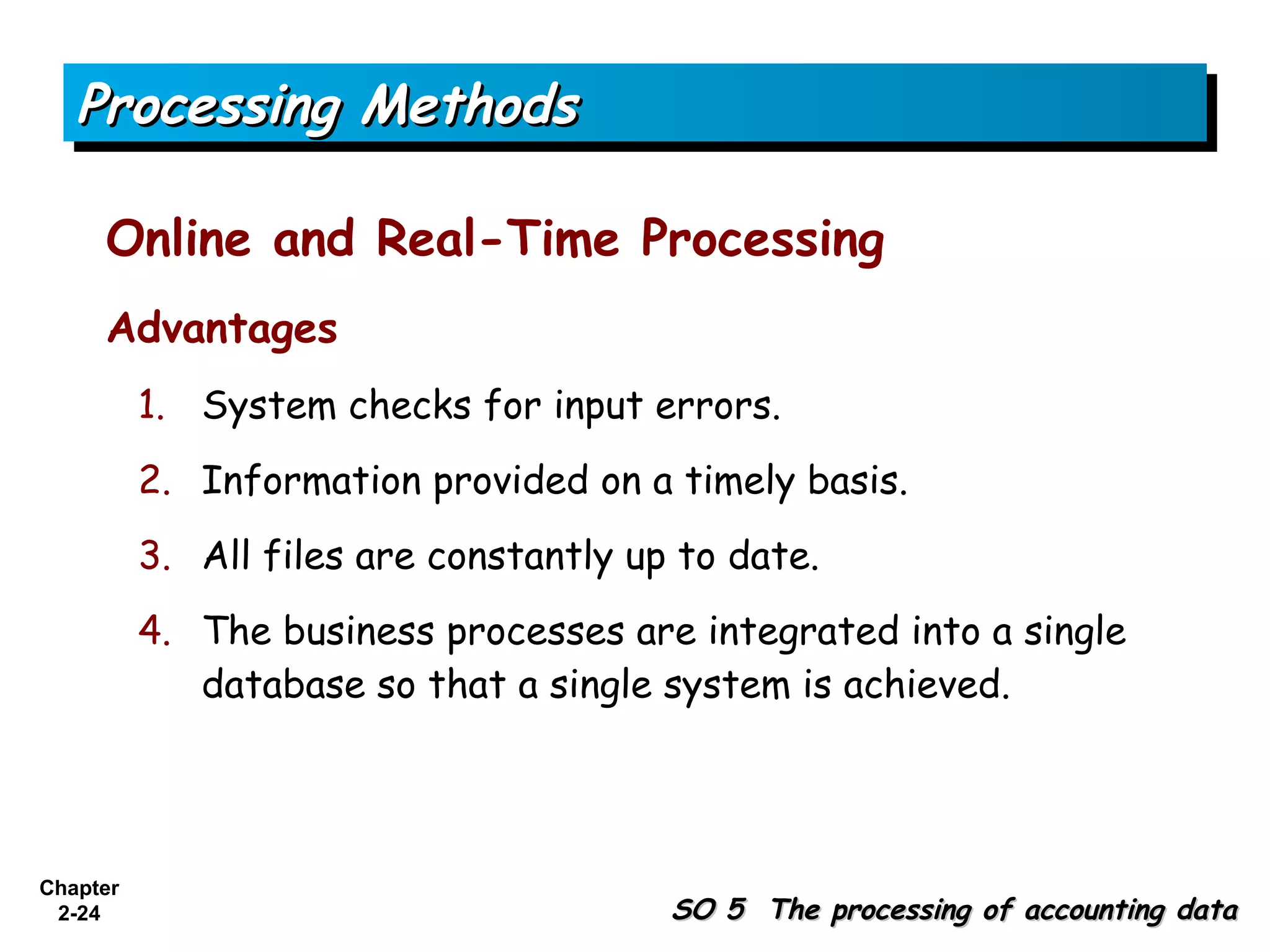 Processing Methods

     Online and Real-Time Processing
     Advantages
          1. System checks for input errors.
          2. Information provided on a timely basis.
          3. All files are constantly up to date.
          4. The business processes are integrated into a single
             database so that a single system is achieved.




Chapter
 2-24                                   SO 5 The processing of accounting data
 