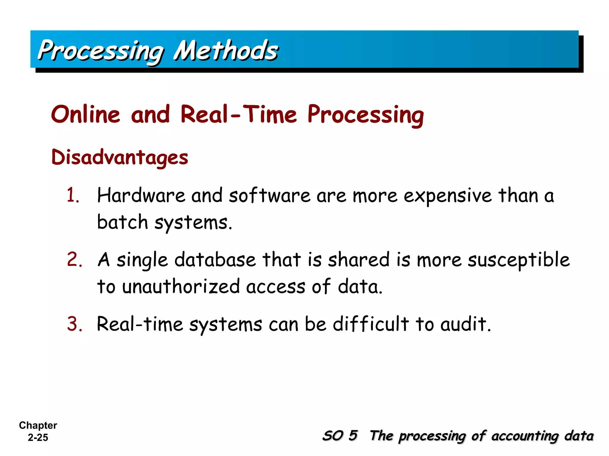 Processing Methods

     Online and Real-Time Processing
     Disadvantages
          1. Hardware and software are more expensive than a
             batch systems.
          2. A single database that is shared is more susceptible
             to unauthorized access of data.
          3. Real-time systems can be difficult to audit.




Chapter
 2-25                                 SO 5 The processing of accounting data
 