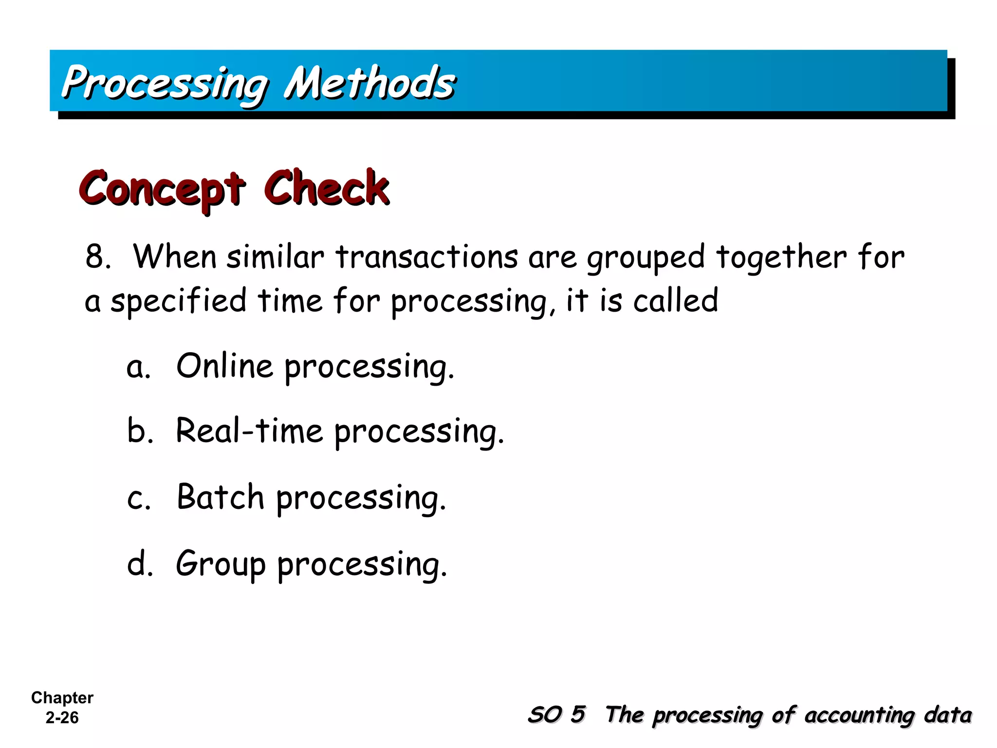 Processing Methods

     Concept Check
      8. When similar transactions are grouped together for
      a specified time for processing, it is called

          a. Online processing.
          b. Real-time processing.

          c. Batch processing.

          d. Group processing.


Chapter
 2-26                                SO 5 The processing of accounting data
 