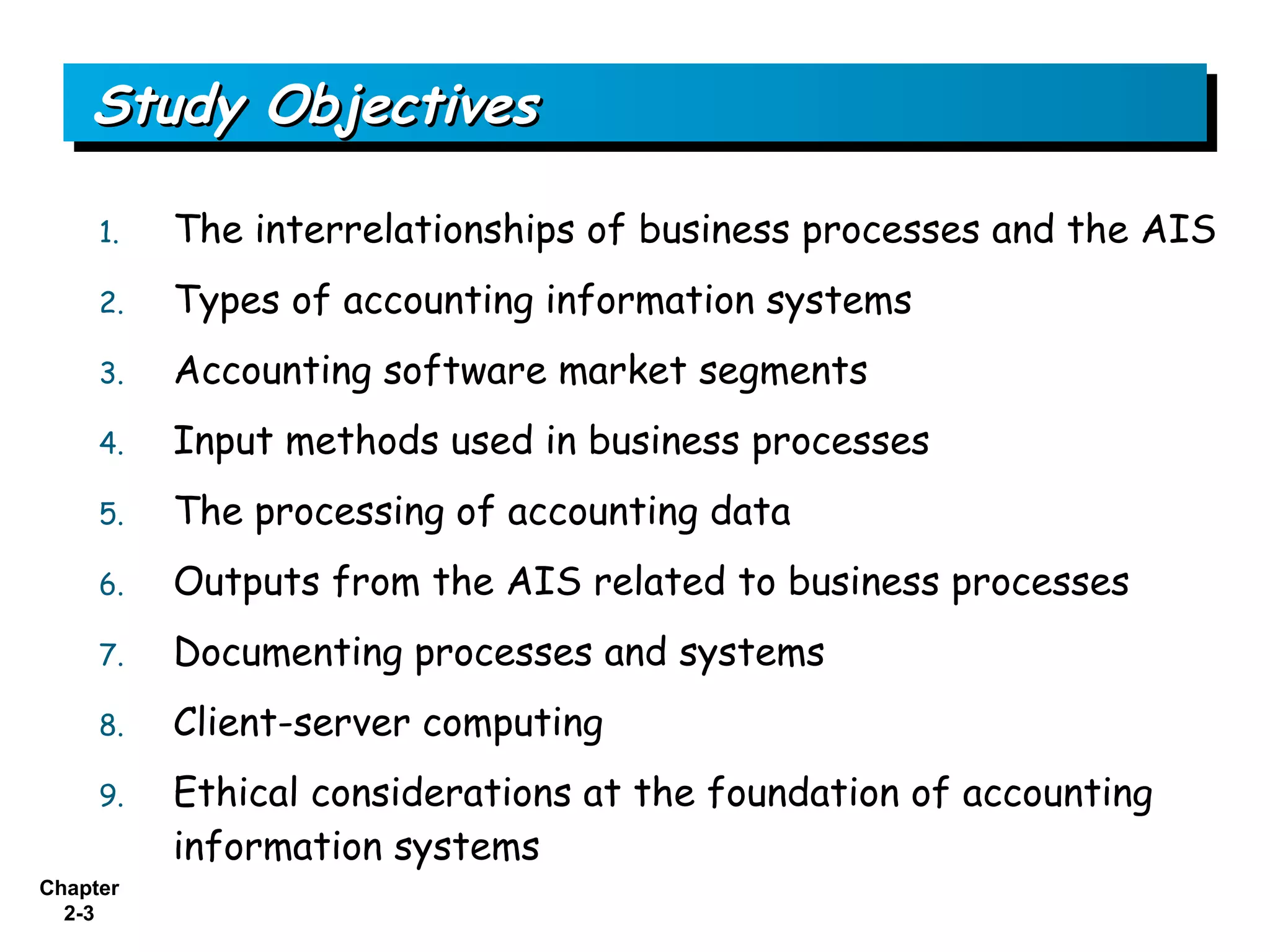 Study Objectives

     1.   The interrelationships of business processes and the AIS
     2.   Types of accounting information systems
     3.   Accounting software market segments
     4.   Input methods used in business processes
     5.   The processing of accounting data
     6.   Outputs from the AIS related to business processes
     7.   Documenting processes and systems
     8.   Client-server computing
     9.   Ethical considerations at the foundation of accounting
          information systems
Chapter
  2-3
 