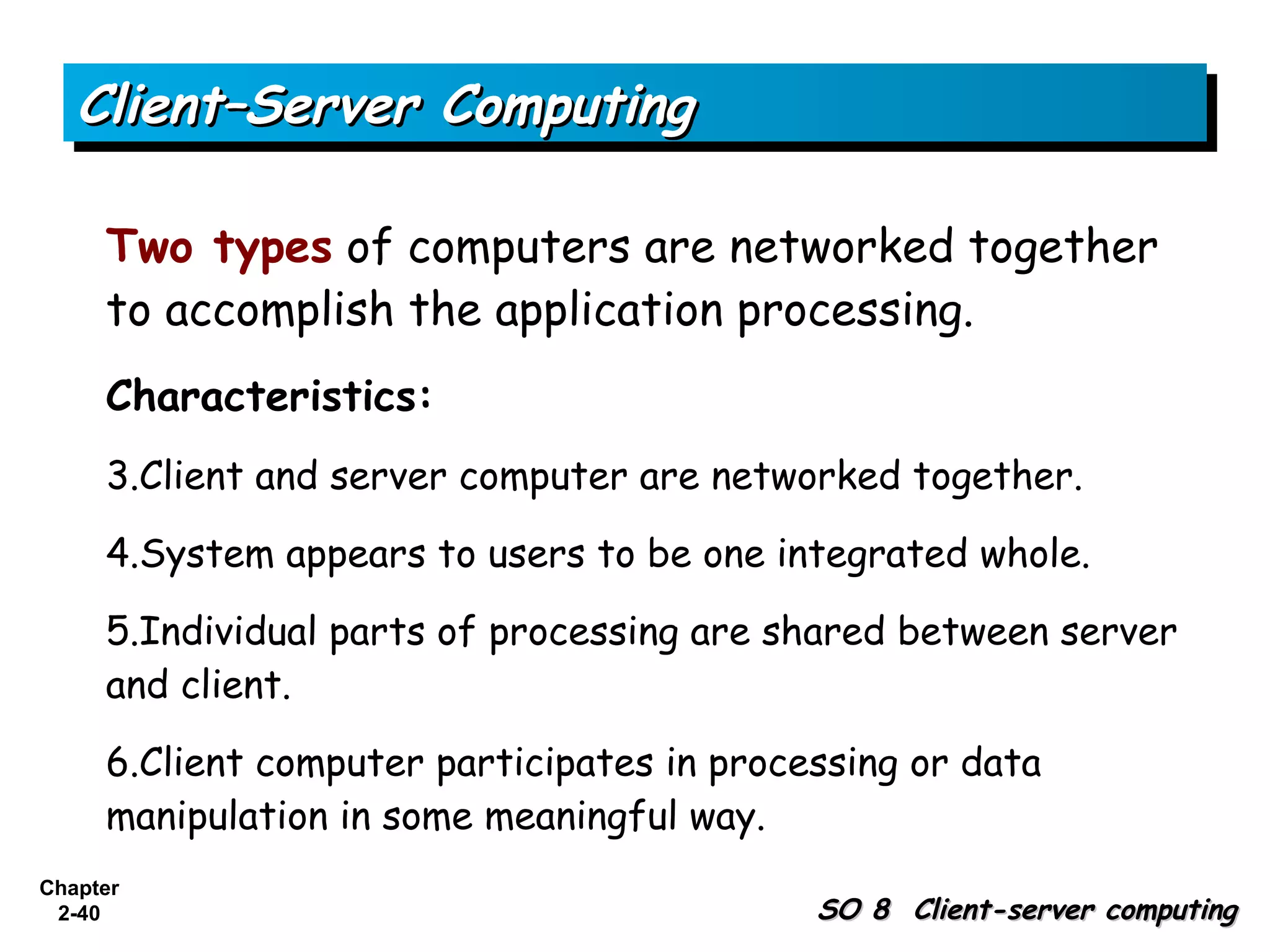 Client–Server Computing

     Two types of computers are networked together
     to accomplish the application processing.
     Characteristics:
     3.Client and server computer are networked together.

     4.System appears to users to be one integrated whole.

     5.Individual parts of processing are shared between server
     and client.

     6.Client computer participates in processing or data
     manipulation in some meaningful way.
Chapter
 2-40                                       SO 8 Client-server computing
 