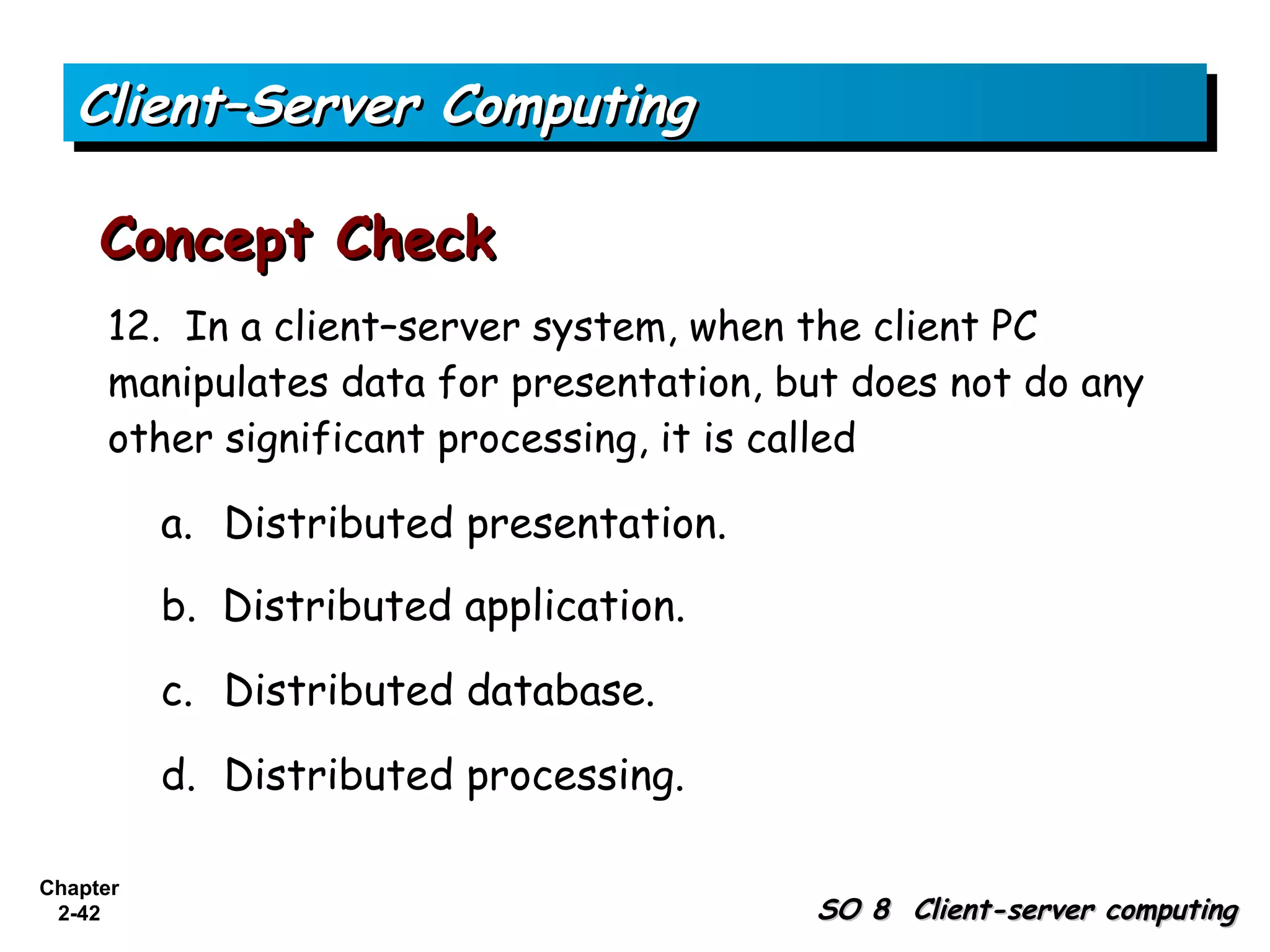 Client–Server Computing

     Concept Check
      12. In a client–server system, when the client PC
      manipulates data for presentation, but does not do any
      other significant processing, it is called

          a. Distributed presentation.
          b. Distributed application.

          c. Distributed database.

          d. Distributed processing.

Chapter
 2-42                                     SO 8 Client-server computing
 