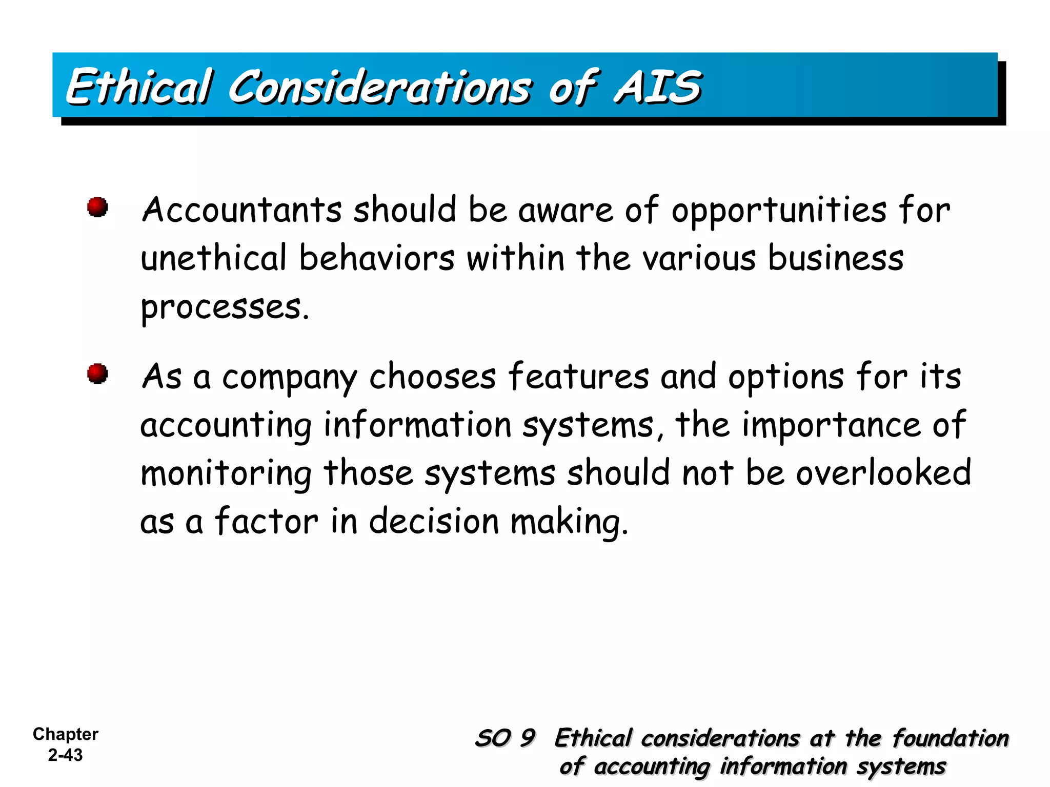 Ethical Considerations of AIS

          Accountants should be aware of opportunities for
          unethical behaviors within the various business
          processes.

          As a company chooses features and options for its
          accounting information systems, the importance of
          monitoring those systems should not be overlooked
          as a factor in decision making.




Chapter                      SO 9 Ethical considerations at the foundation
 2-43
                                  of accounting information systems
 