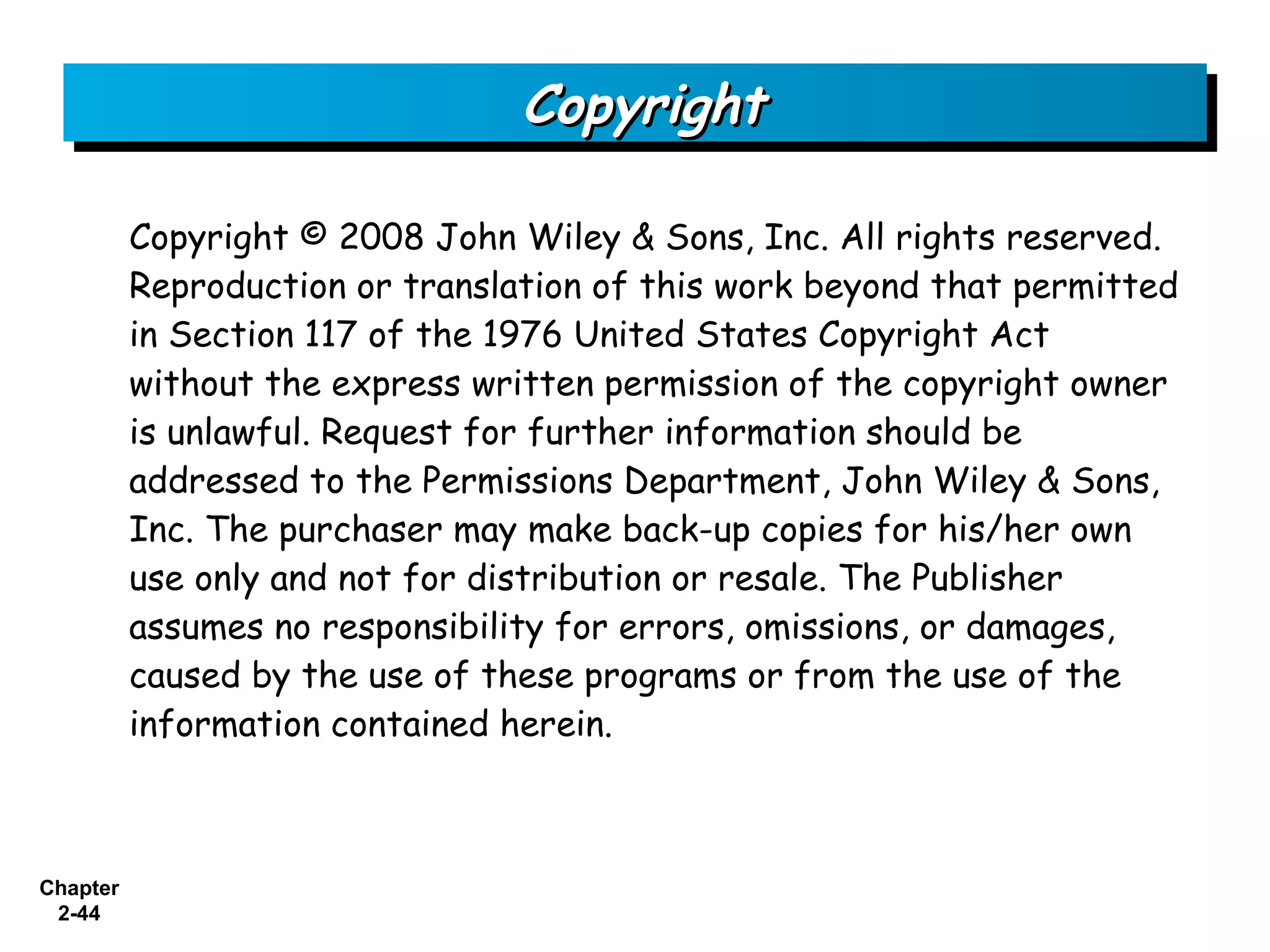Copyright

          Copyright © 2008 John Wiley & Sons, Inc. All rights reserved.
          Reproduction or translation of this work beyond that permitted
          in Section 117 of the 1976 United States Copyright Act
          without the express written permission of the copyright owner
          is unlawful. Request for further information should be
          addressed to the Permissions Department, John Wiley & Sons,
          Inc. The purchaser may make back-up copies for his/her own
          use only and not for distribution or resale. The Publisher
          assumes no responsibility for errors, omissions, or damages,
          caused by the use of these programs or from the use of the
          information contained herein.



Chapter
 2-44
 