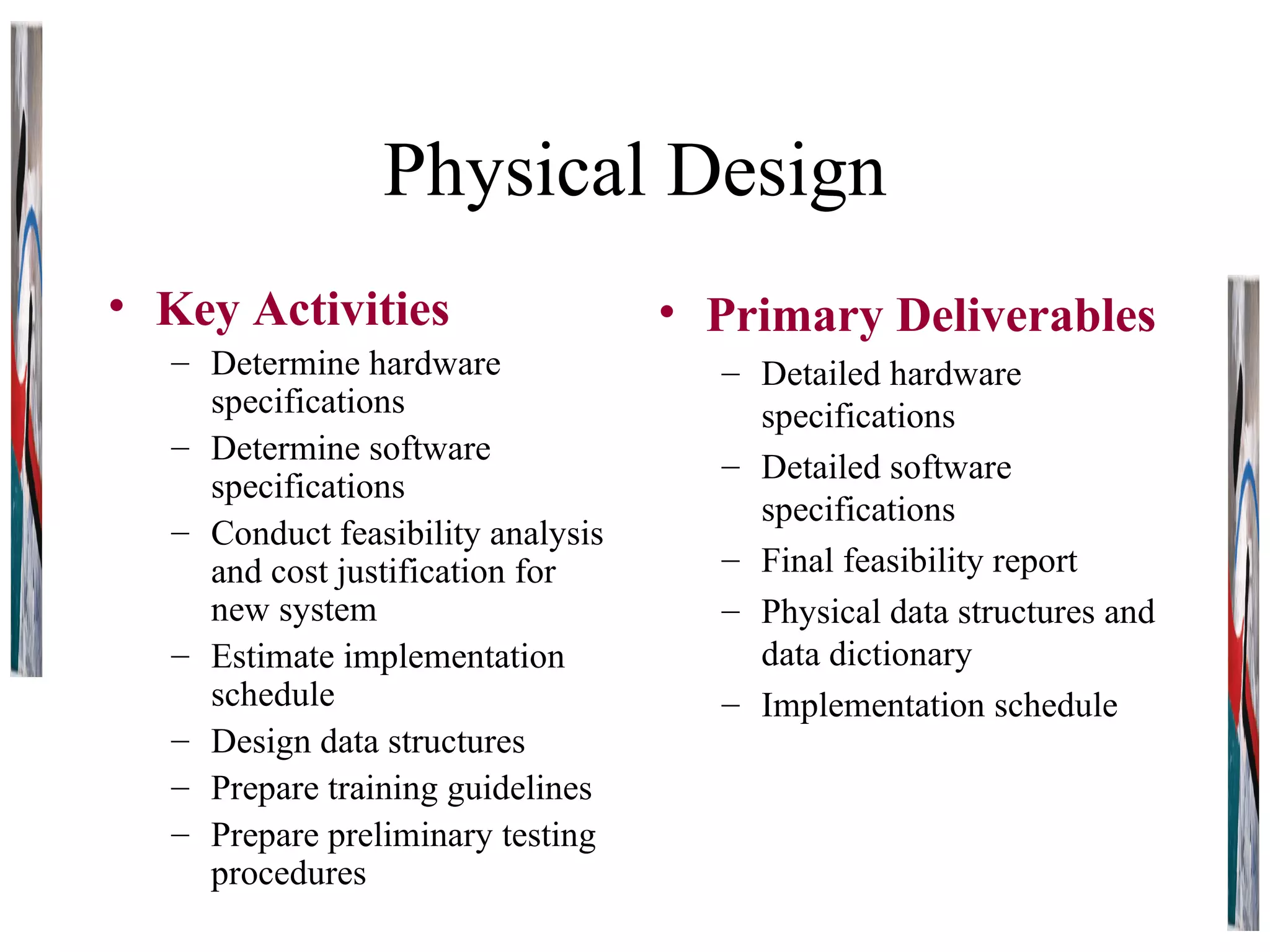 Physical Design Key Activities Determine hardware specifications Determine software specifications Conduct feasibility analysis and cost justification for new system Estimate implementation schedule Design data structures Prepare training guidelines Prepare preliminary testing procedures Primary Deliverables Detailed hardware specifications Detailed software specifications Final feasibility report Physical data structures and data dictionary Implementation schedule 