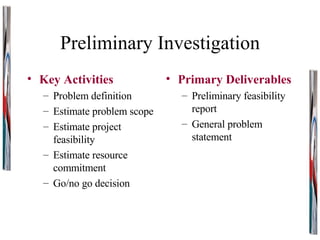 Preliminary Investigation Key Activities Problem definition Estimate problem scope Estimate project feasibility Estimate resource commitment Go/no go decision Primary Deliverables Preliminary feasibility report General problem statement 