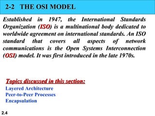 2-2 THE OSI MODEL
Established in 1947, the International Standards
Organization (ISO) is a multinational body dedicated to
worldwide agreement on international standards. An ISO
standard that covers all aspects of network
communications is the Open Systems Interconnection
(OSI) model. It was first introduced in the late 1970s.



  Topics discussed in this section:
 Layered Architecture
 Peer-to-Peer Processes
 Encapsulation

2.4
 