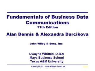 Fundamentals of Business Data
      Communications
                11th Edition

Alan Dennis & Alexandra Durcikova

         John Wiley & Sons, Inc


         Dwayne Whitten, D.B.A
         Mays Business School
         Texas A&M University
          Copyright 2011 John Wiley & Sons, Inc   2-1
 
