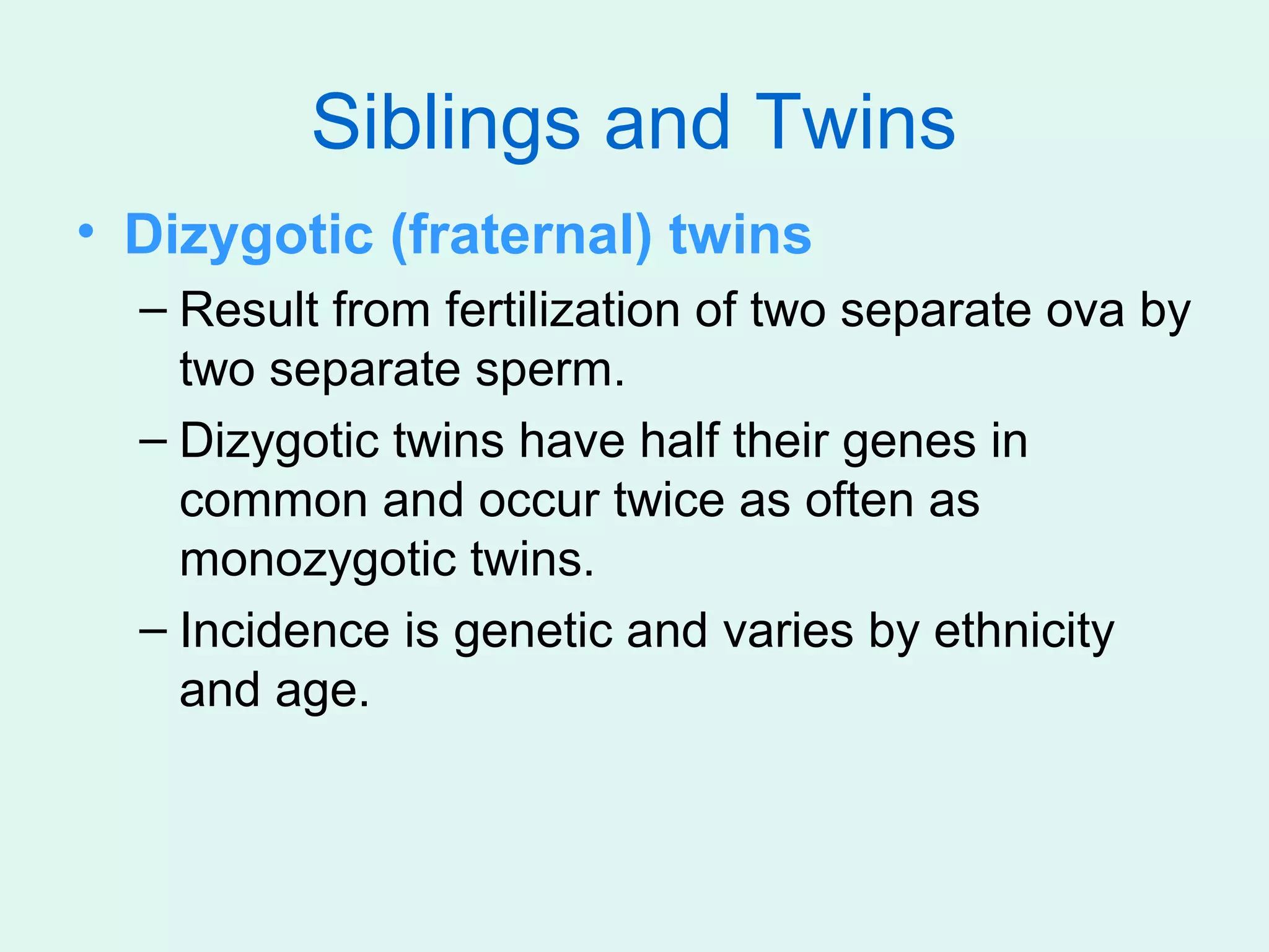 Siblings and Twins
• Dizygotic (fraternal) twins
  – Result from fertilization of two separate ova by
    two separate sperm.
  – Dizygotic twins have half their genes in
    common and occur twice as often as
    monozygotic twins.
  – Incidence is genetic and varies by ethnicity
    and age.
 