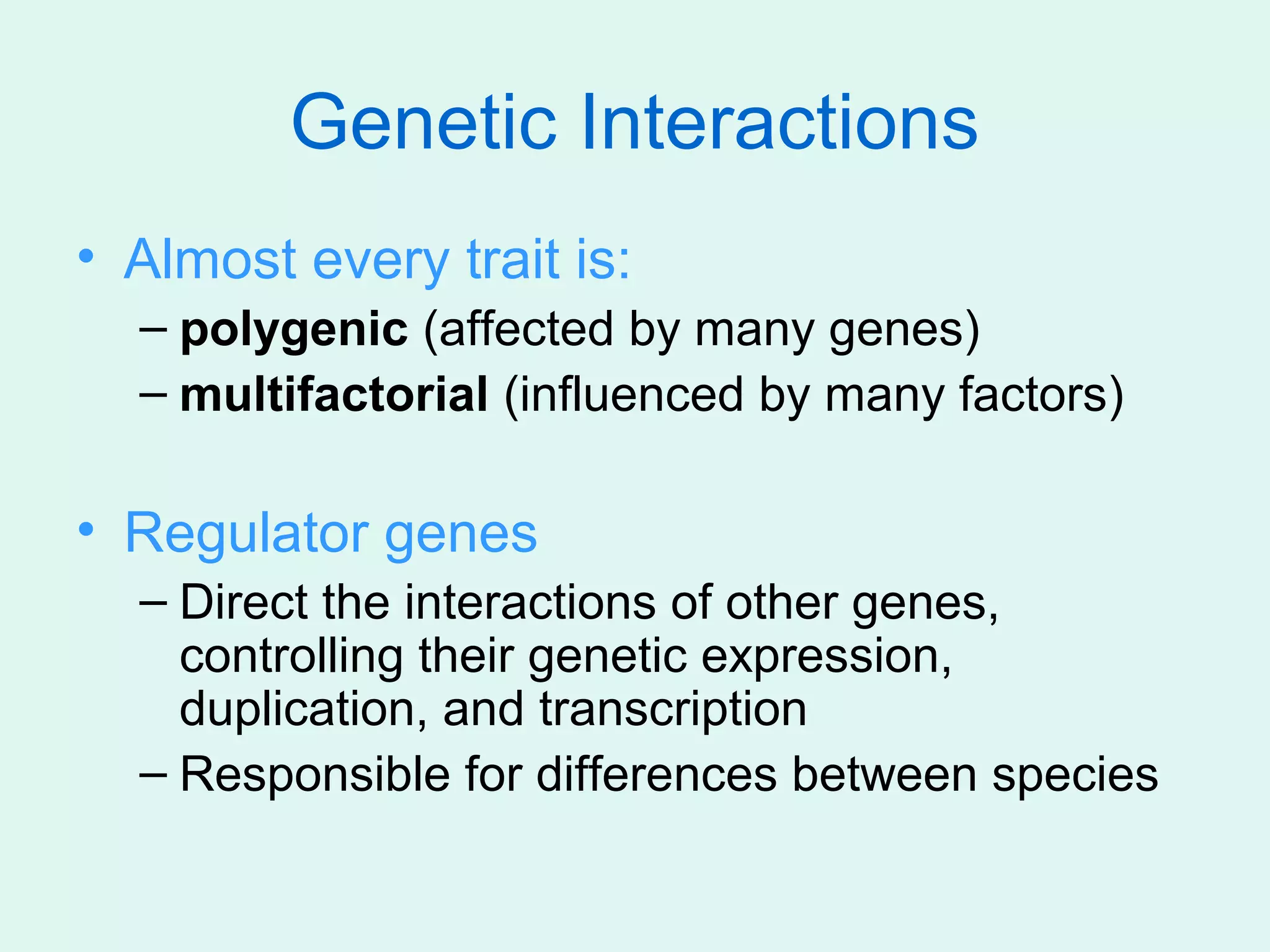 Genetic Interactions
• Almost every trait is:
  – polygenic (affected by many genes)
  – multifactorial (influenced by many factors)

• Regulator genes
  – Direct the interactions of other genes,
    controlling their genetic expression,
    duplication, and transcription
  – Responsible for differences between species
 