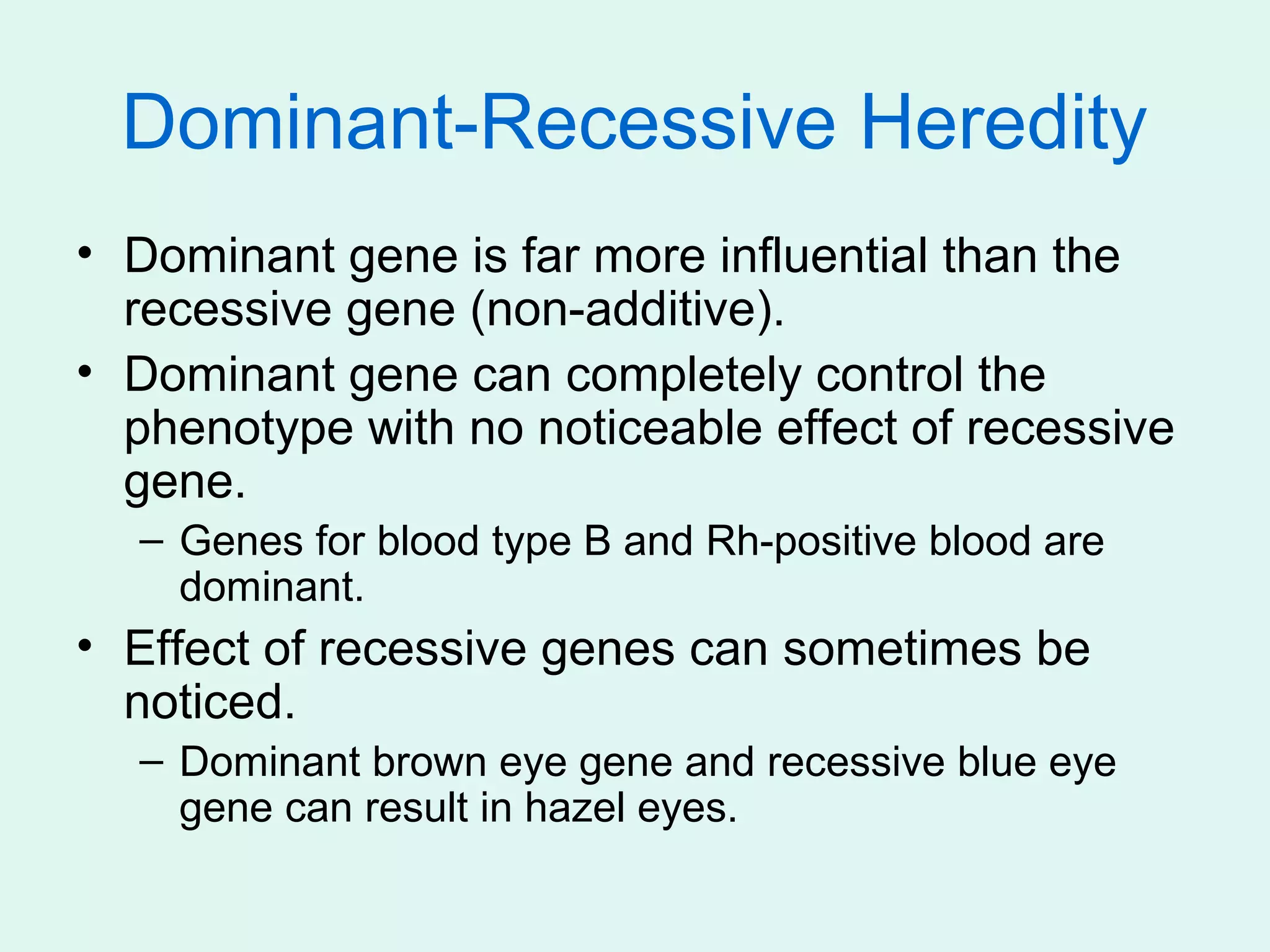 Dominant-Recessive Heredity
• Dominant gene is far more influential than the
  recessive gene (non-additive).
• Dominant gene can completely control the
  phenotype with no noticeable effect of recessive
  gene.
  – Genes for blood type B and Rh-positive blood are
    dominant.
• Effect of recessive genes can sometimes be
  noticed.
  – Dominant brown eye gene and recessive blue eye
    gene can result in hazel eyes.
 