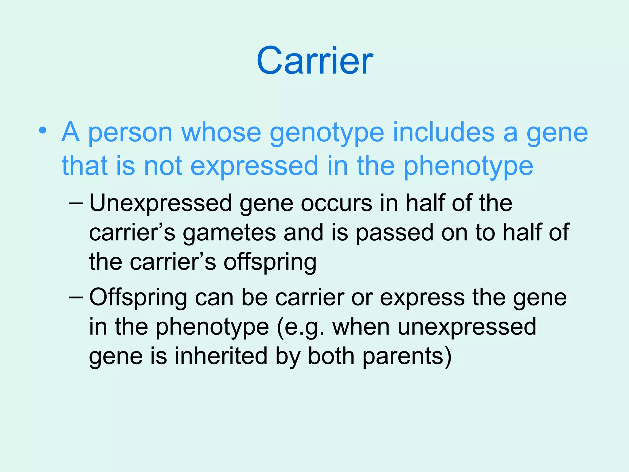 Carrier
• A person whose genotype includes a gene
  that is not expressed in the phenotype
  – Unexpressed gene occurs in half of the
    carrier’s gametes and is passed on to half of
    the carrier’s offspring
  – Offspring can be carrier or express the gene
    in the phenotype (e.g. when unexpressed
    gene is inherited by both parents)
 