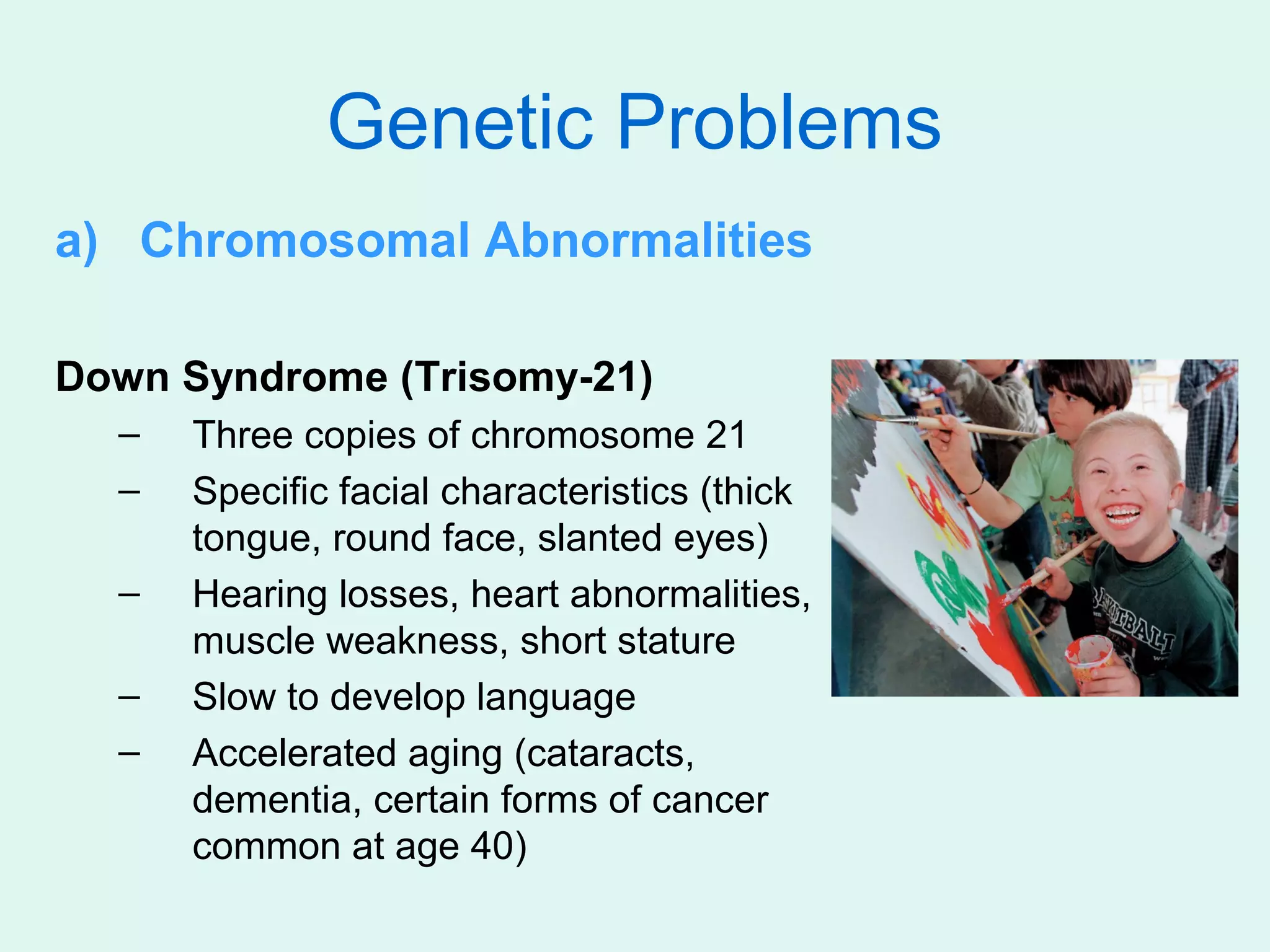 Genetic Problems
a) Chromosomal Abnormalities

Down Syndrome (Trisomy-21)
  –   Three copies of chromosome 21
  –   Specific facial characteristics (thick
      tongue, round face, slanted eyes)
  –   Hearing losses, heart abnormalities,
      muscle weakness, short stature
  –   Slow to develop language
  –   Accelerated aging (cataracts,
      dementia, certain forms of cancer
      common at age 40)
 