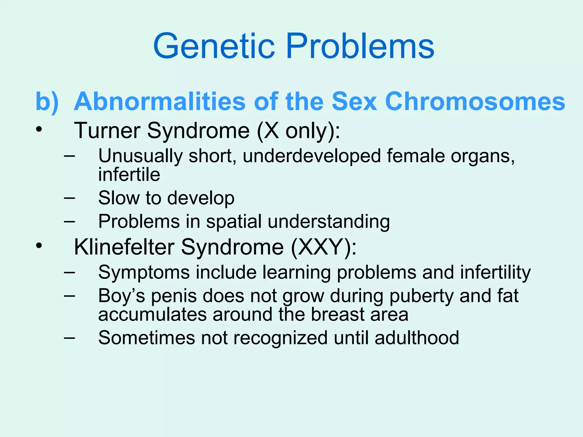 Genetic Problems
b) Abnormalities of the Sex Chromosomes
•   Turner Syndrome (X only):
    –   Unusually short, underdeveloped female organs,
        infertile
    –   Slow to develop
    –   Problems in spatial understanding
•   Klinefelter Syndrome (XXY):
    –   Symptoms include learning problems and infertility
    –   Boy’s penis does not grow during puberty and fat
        accumulates around the breast area
    –   Sometimes not recognized until adulthood
 