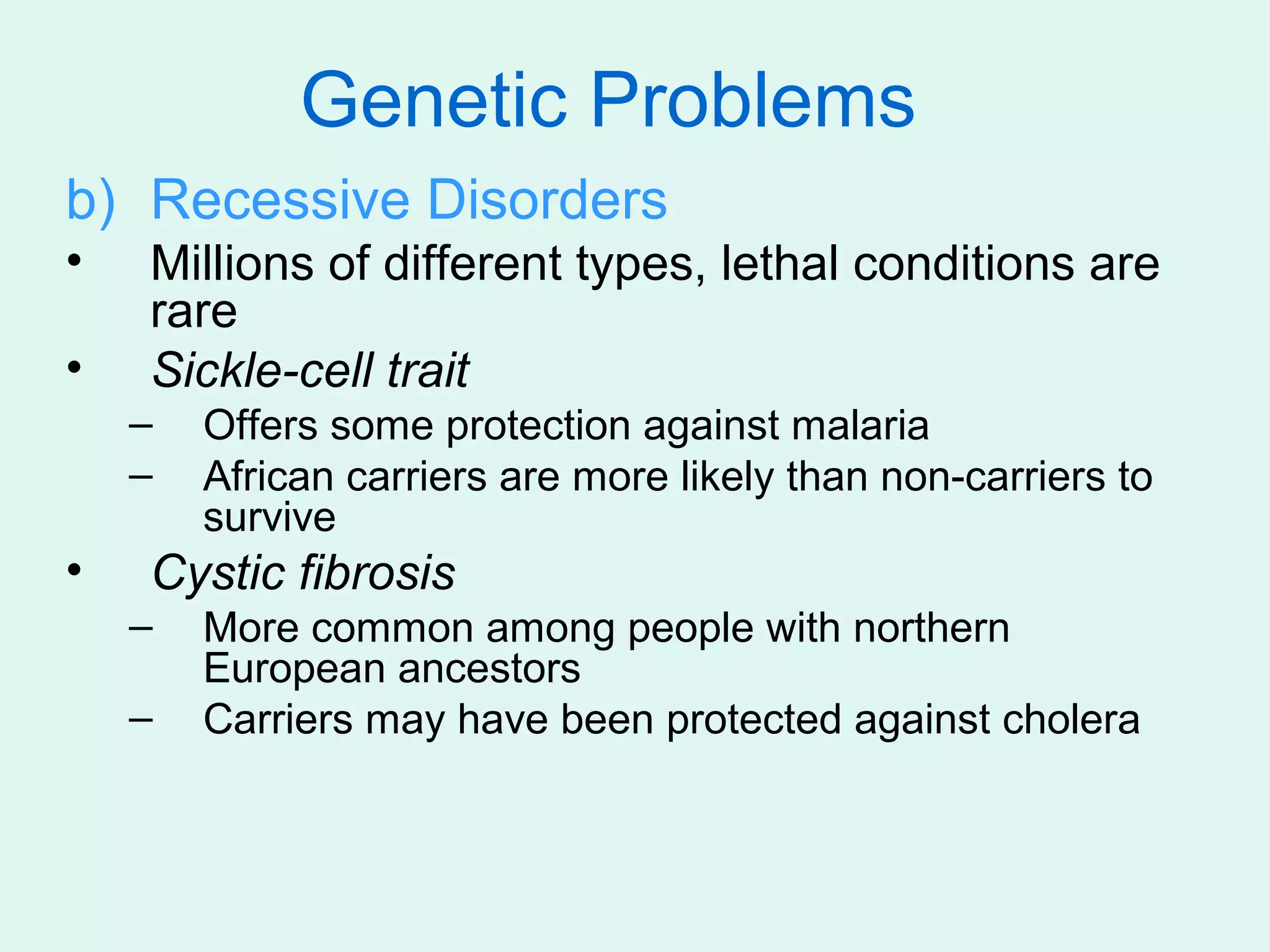 Genetic Problems
b) Recessive Disorders
•   Millions of different types, lethal conditions are
    rare
•   Sickle-cell trait
    –   Offers some protection against malaria
    –   African carriers are more likely than non-carriers to
        survive
•   Cystic fibrosis
    –   More common among people with northern
        European ancestors
    –   Carriers may have been protected against cholera
 