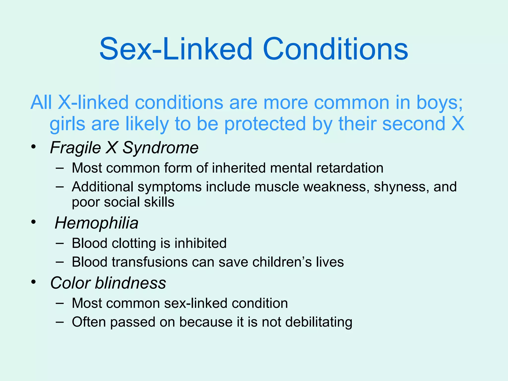 Sex-Linked Conditions
All X-linked conditions are more common in boys;
  girls are likely to be protected by their second X
• Fragile X Syndrome
    – Most common form of inherited mental retardation
    – Additional symptoms include muscle weakness, shyness, and
      poor social skills
•   Hemophilia
    – Blood clotting is inhibited
    – Blood transfusions can save children’s lives
• Color blindness
    – Most common sex-linked condition
    – Often passed on because it is not debilitating
 