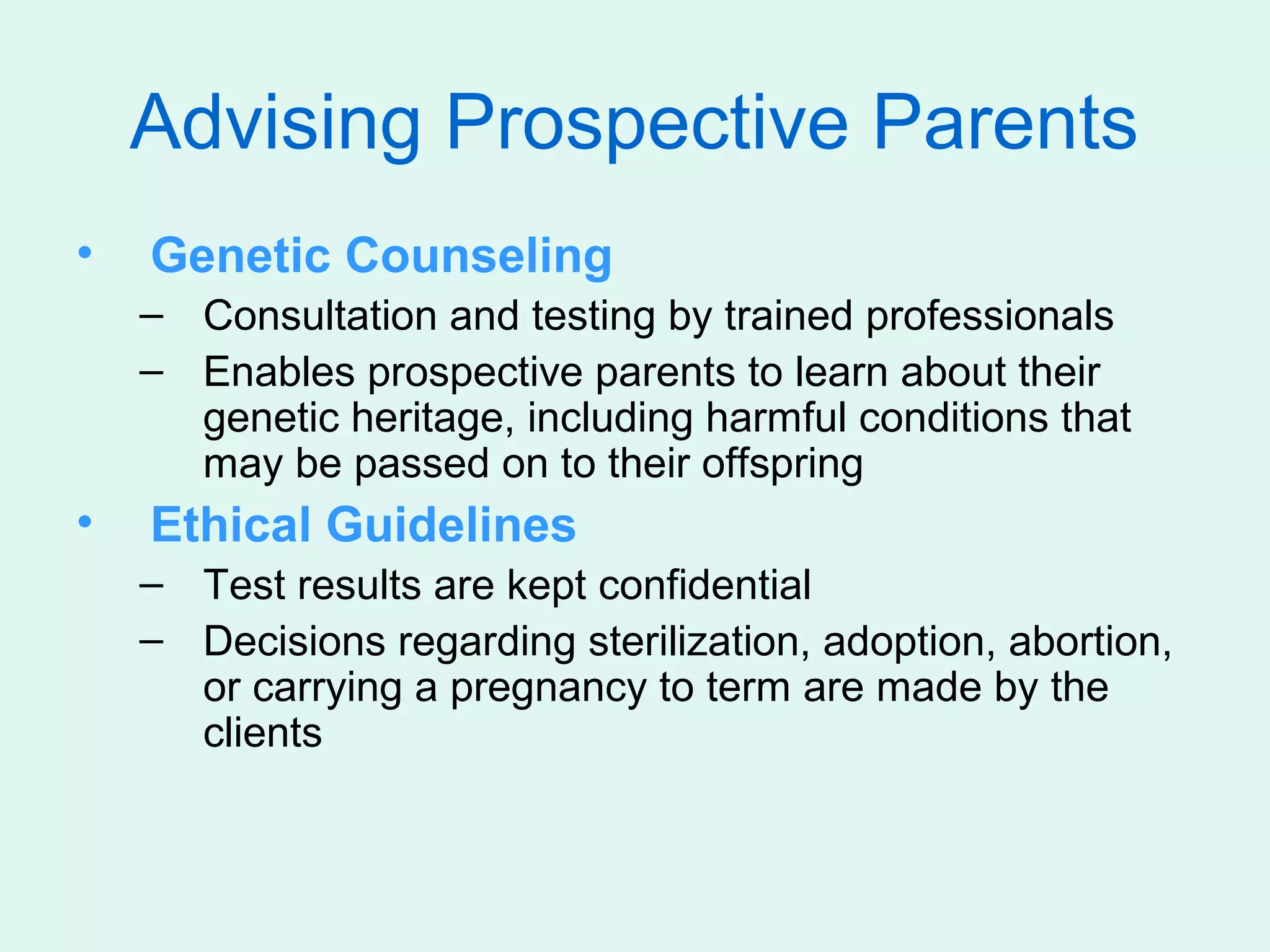 Advising Prospective Parents
•   Genetic Counseling
    – Consultation and testing by trained professionals
    – Enables prospective parents to learn about their
      genetic heritage, including harmful conditions that
      may be passed on to their offspring
•   Ethical Guidelines
    – Test results are kept confidential
    – Decisions regarding sterilization, adoption, abortion,
      or carrying a pregnancy to term are made by the
      clients
 