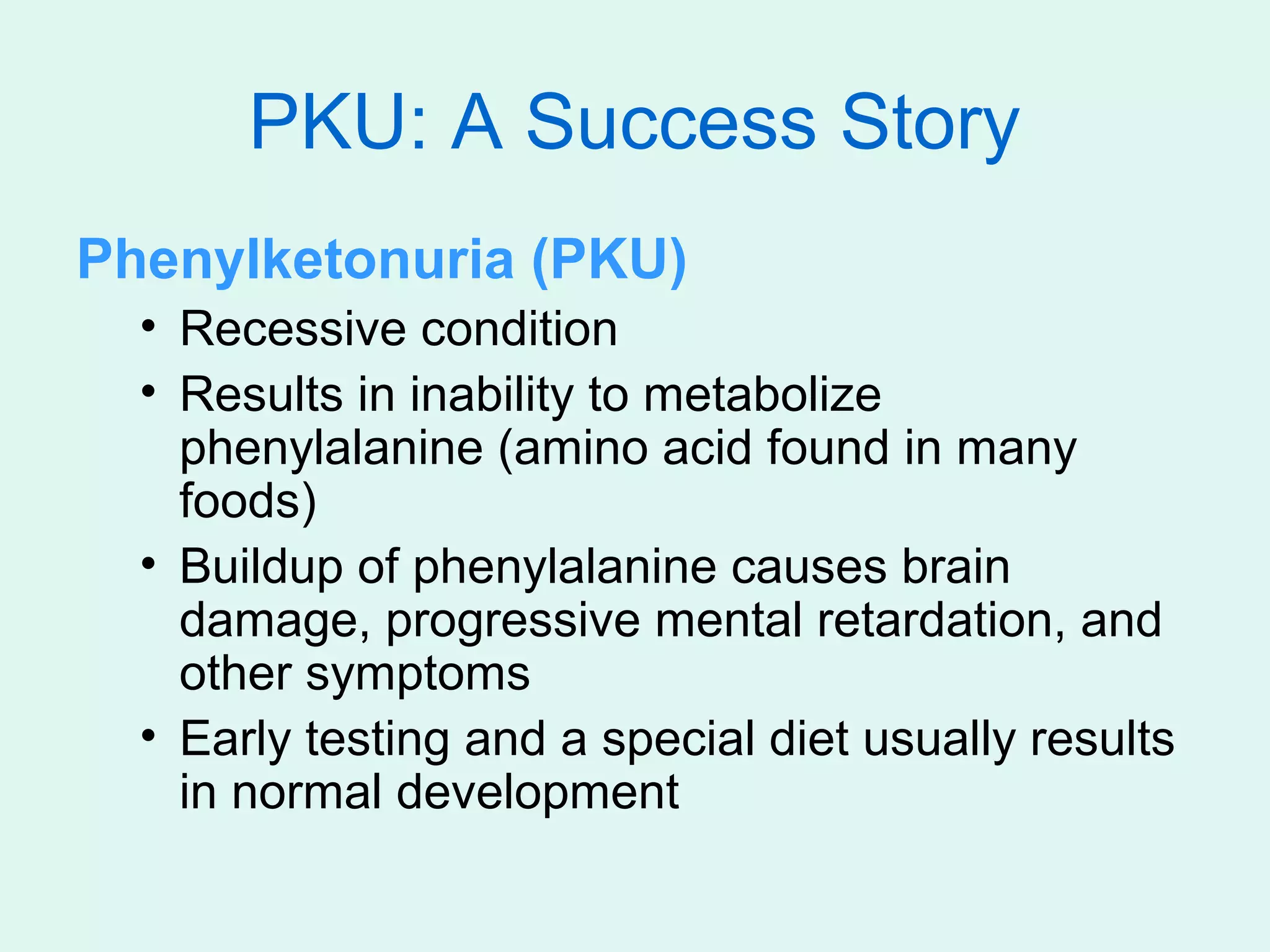 PKU: A Success Story
Phenylketonuria (PKU)
  • Recessive condition
  • Results in inability to metabolize
    phenylalanine (amino acid found in many
    foods)
  • Buildup of phenylalanine causes brain
    damage, progressive mental retardation, and
    other symptoms
  • Early testing and a special diet usually results
    in normal development
 