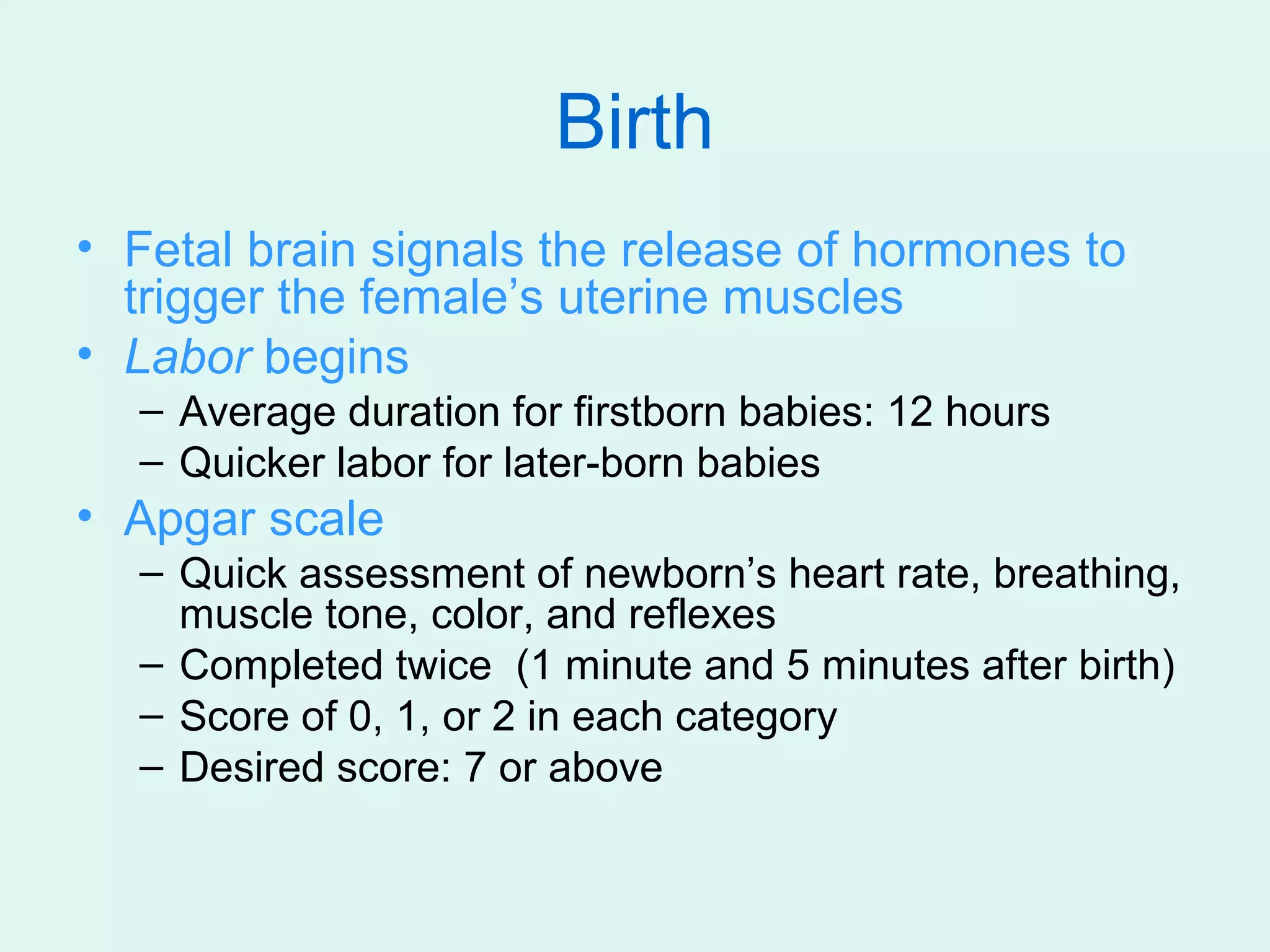 Birth
• Fetal brain signals the release of hormones to
  trigger the female’s uterine muscles
• Labor begins
  – Average duration for firstborn babies: 12 hours
  – Quicker labor for later-born babies
• Apgar scale
  – Quick assessment of newborn’s heart rate, breathing,
    muscle tone, color, and reflexes
  – Completed twice (1 minute and 5 minutes after birth)
  – Score of 0, 1, or 2 in each category
  – Desired score: 7 or above
 